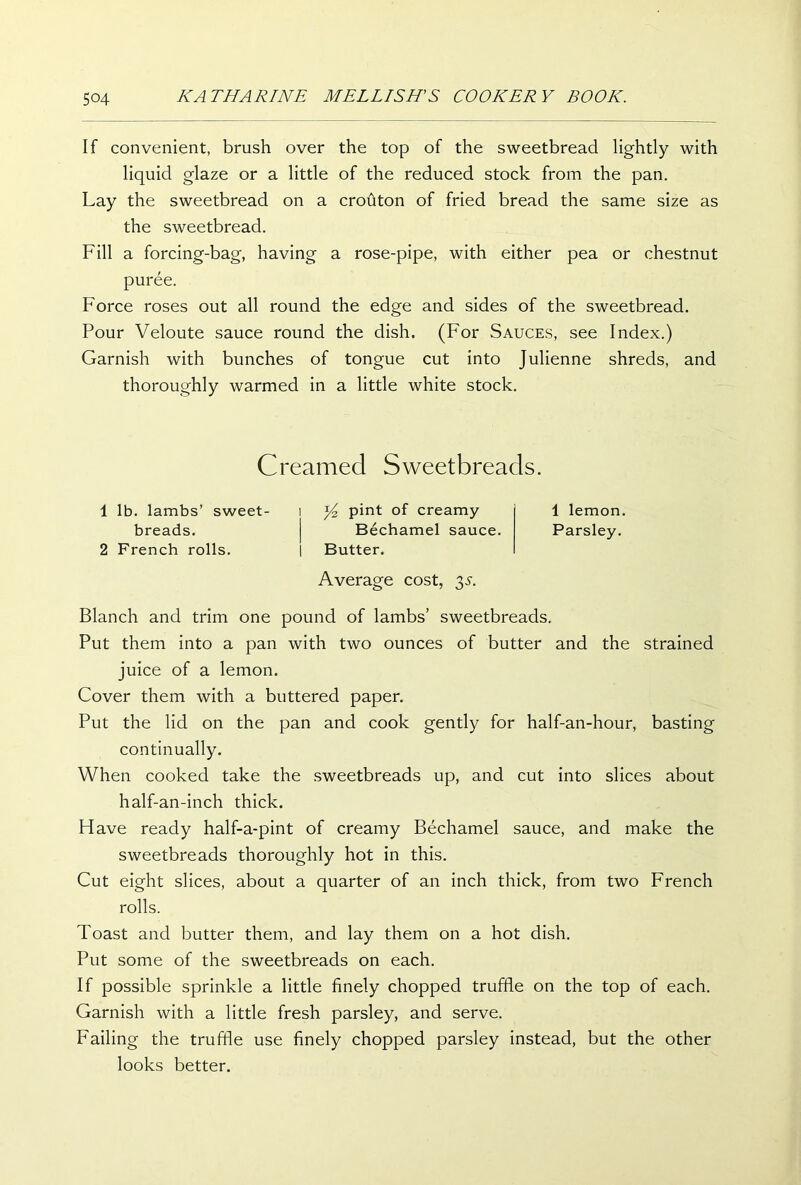 If convenient, brush over the top of the sweetbread lightly with liquid glaze or a little of the reduced stock from the pan. Lay the sweetbread on a crouton of fried bread the same size as the sweetbread. Fill a forcing-bag, having a rose-pipe, with either pea or chestnut puree. Force roses out all round the edge and sides of the sweetbread. Pour Veloute sauce round the dish. (For Sauces, see Index.) Garnish with bunches of tongue cut into Julienne shreds, and thoroughly warmed in a little white stock. Creamed Sweetbreads. 1 lb. lambs’ sweet- i y2 pint of creamy 1 lemon. breads. | Bechamel sauce. Parsley. 2 French rolls. | Butter. Average cost, 35. Blanch and trim one pound of lambs’ sweetbreads. Put them into a pan with two ounces of butter and the strained juice of a lemon. Cover them with a buttered paper. Put the lid on the pan and cook gently for half-an-hour, basting continually. When cooked take the sweetbreads up, and cut into slices about half-an-inch thick. Have ready half-a-pint of creamy Bechamel sauce, and make the sweetbreads thoroughly hot in this. Cut eight slices, about a quarter of an inch thick, from two French rolls. Toast and butter them, and lay them on a hot dish. Put some of the sweetbreads on each. If possible sprinkle a little finely chopped truffle on the top of each. Garnish with a little fresh parsley, and serve. Failing the truffle use finely chopped parsley instead, but the other looks better.