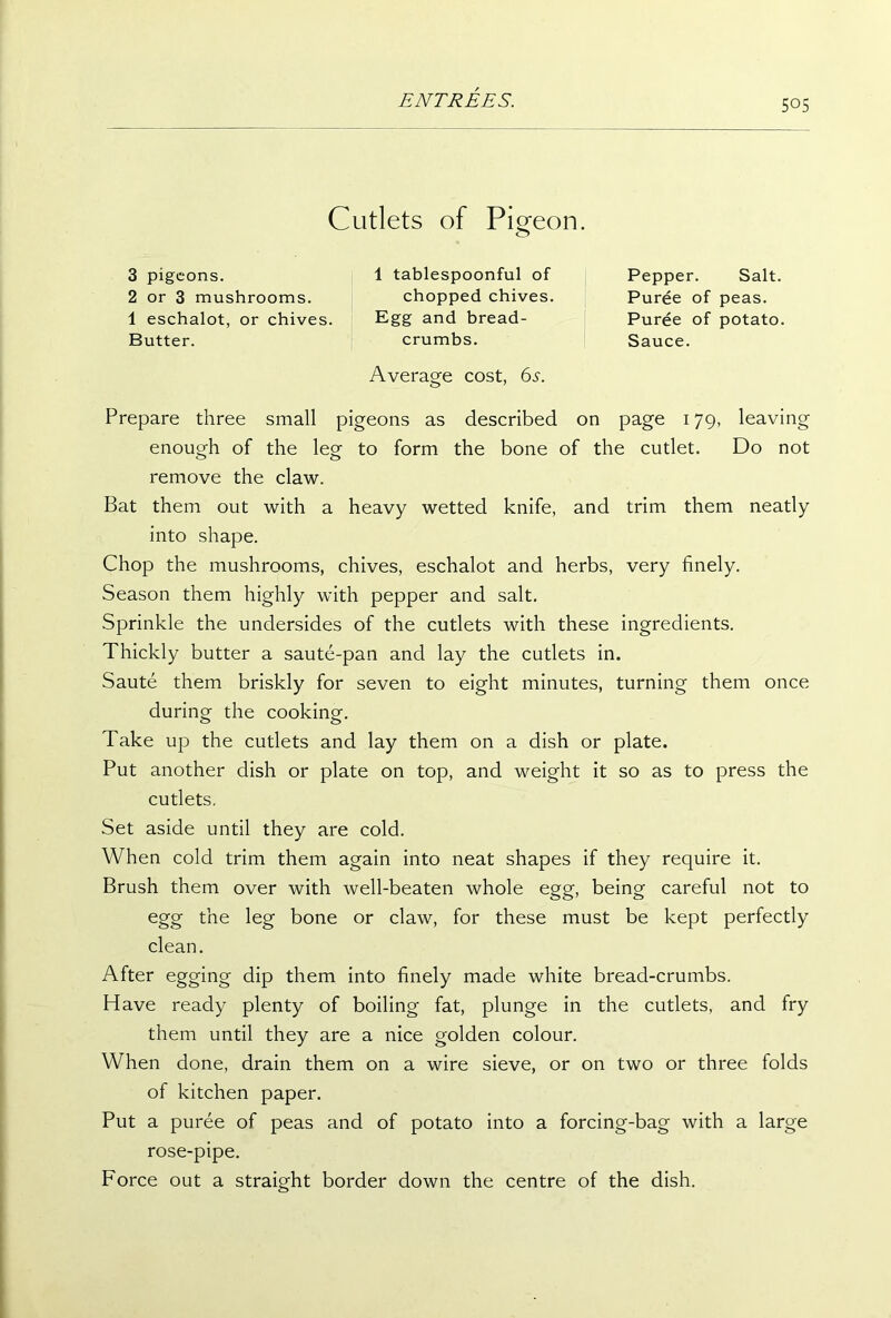 Cutlets of Pigeon. 3 pigeons. 2 or 3 mushrooms. 1 eschalot, or chives. Butter. 1 tablespoonful of chopped chives. Pepper. Salt. Puree of peas. Puree of potato. Sauce. Egg and bread- crumbs. Average cost, 65. Prepare three small pigeons as described on page 179, leaving enough of the leg to form the bone of the cutlet. Do not remove the claw. Bat them out with a heavy wetted knife, and trim them neatly into shape. Chop the mushrooms, chives, eschalot and herbs, very finely. Season them highly with pepper and salt. Sprinkle the undersides of the cutlets with these ingredients. Thickly butter a saute-pan and lay the cutlets in. Saute them briskly for seven to eight minutes, turning them once during the cooking. Take up the cutlets and lay them on a dish or plate. Put another dish or plate on top, and weight it so as to press the cutlets. Set aside until they are cold. When cold trim them again into neat shapes if they require it. Brush them over with well-beaten whole egg, being careful not to egg the leg bone or claw, for these must be kept perfectly clean. After egging dip them into finely made white bread-crumbs. Have ready plenty of boiling fat, plunge in the cutlets, and fry them until they are a nice golden colour. When done, drain them on a wire sieve, or on two or three folds of kitchen paper. Put a puree of peas and of potato into a forcing-bag with a large rose-pipe. Force out a straight border down the centre of the dish.