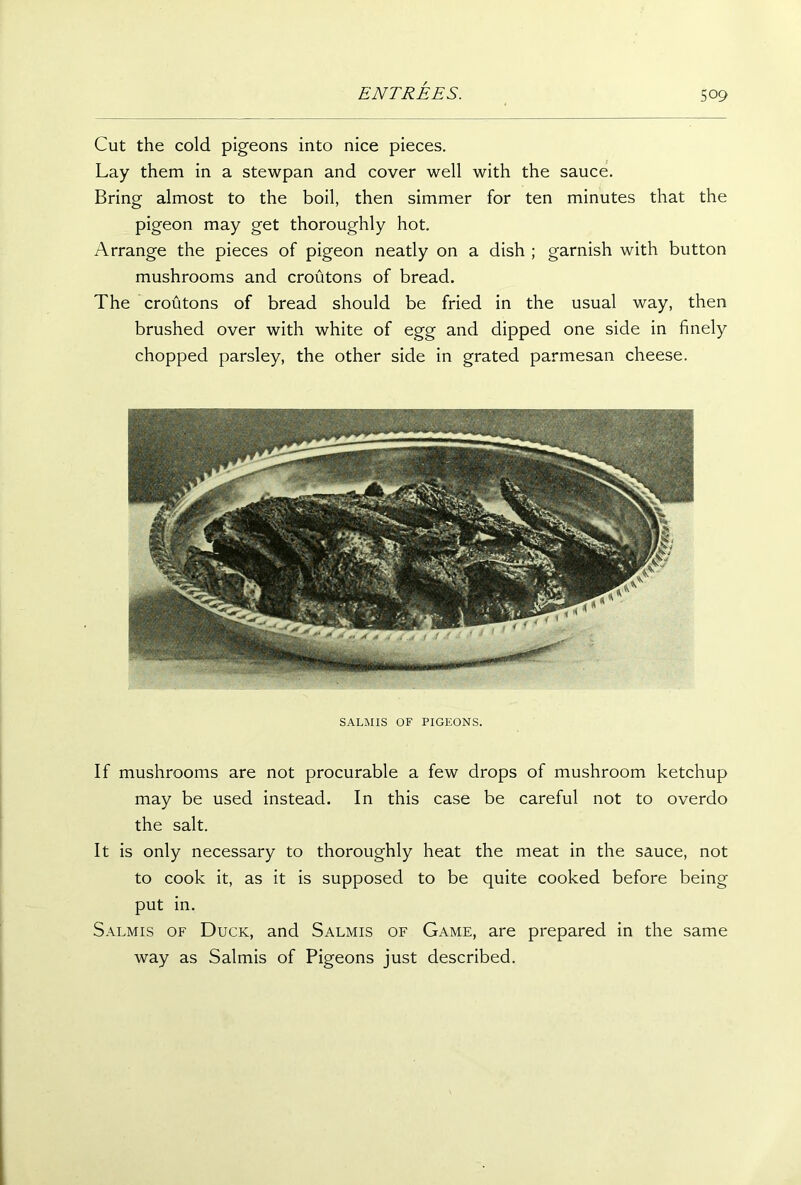 Cut the cold pigeons into nice pieces. Lay them in a stewpan and cover well with the sauce. Bring almost to the boil, then simmer for ten minutes that the pigeon may get thoroughly hot. Arrange the pieces of pigeon neatly on a dish ; garnish with button mushrooms and croutons of bread. The croutons of bread should be fried in the usual way, then brushed over with white of egg and dipped one side in finely chopped parsley, the other side in grated parmesan cheese. SALMIS OF PIGEONS. If mushrooms are not procurable a few drops of mushroom ketchup may be used instead. In this case be careful not to overdo the salt. It is only necessary to thoroughly heat the meat in the sauce, not to cook it, as it is supposed to be quite cooked before being put in. Salmis of Duck, and Salmis of Game, are prepared in the same way as Salmis of Pigeons just described.