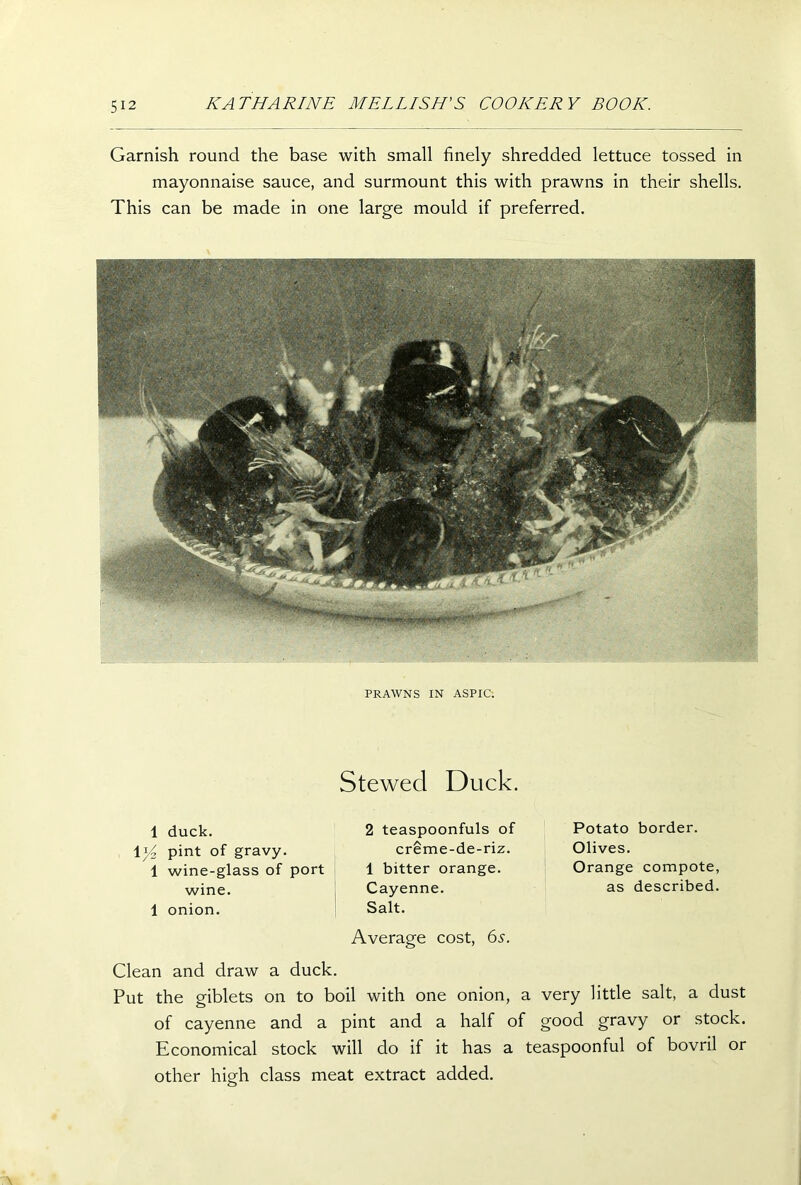 Garnish round the base with small finely shredded lettuce tossed in mayonnaise sauce, and surmount this with prawns in their shells. This can be made in one large mould if preferred. PRAWNS IN ASPIC. Stewed Duck. 1 duck. 1 pint of gravy. 1 wine-glass of port wine. 1 onion. 2 teaspoonfuls of creme-de-riz. 1 bitter orange. Cayenne. Salt. Average cost, 6s. Clean and draw a duck. Potato border. Olives. Orange compote, as described. Put the giblets on to boil with one onion, a very little salt, a dust of cayenne and a pint and a half of good gravy or stock. Economical stock will do if it has a teaspoonful of bovril or other high class meat extract added.