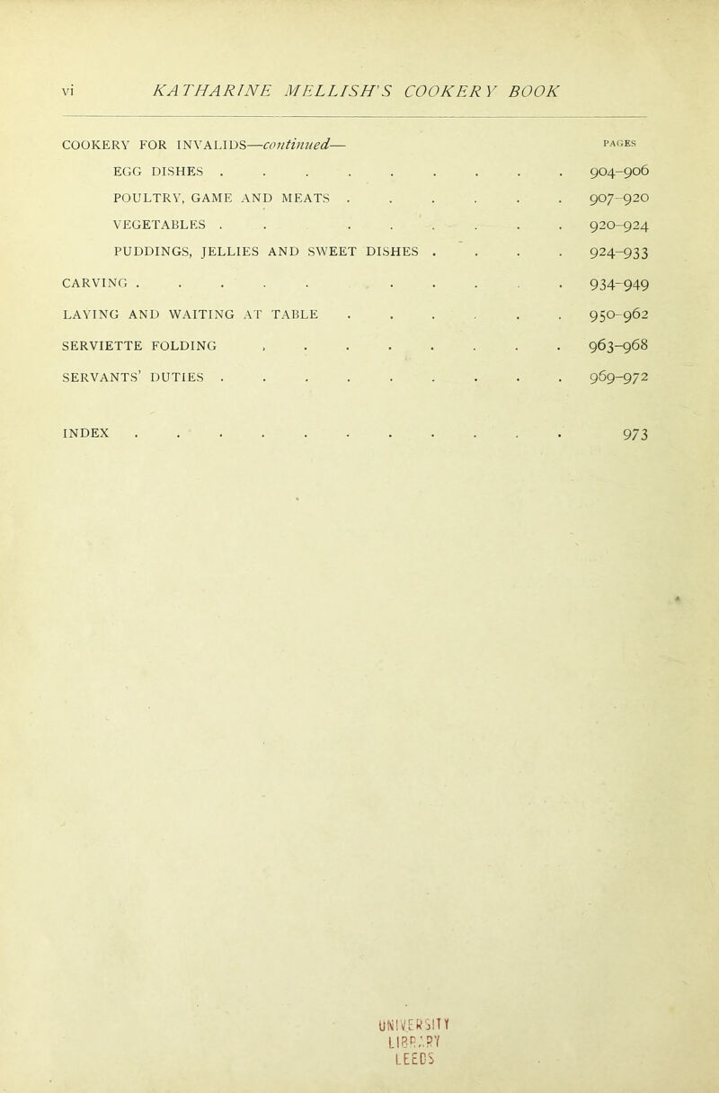 COOKERY FOR INVALIDS—continued,— pages EGG DISHES ......... 904-906 POULTRY, GAME AND MEATS ...... 907-92O VEGETABLES . . ...... 920-924 PUDDINGS, JELLIES AND SWEET DISHES .... 924-933 CARVING ..... ..... 934-949 LAYING AND WAITING AT TABLE ...... 950-962 SERVIETTE FOLDING ........ 963-968 SERVANTS’ DUTIES ......... 969-972 INDEX ........... 973 UNIVERSITY LIBRARY LEEDS