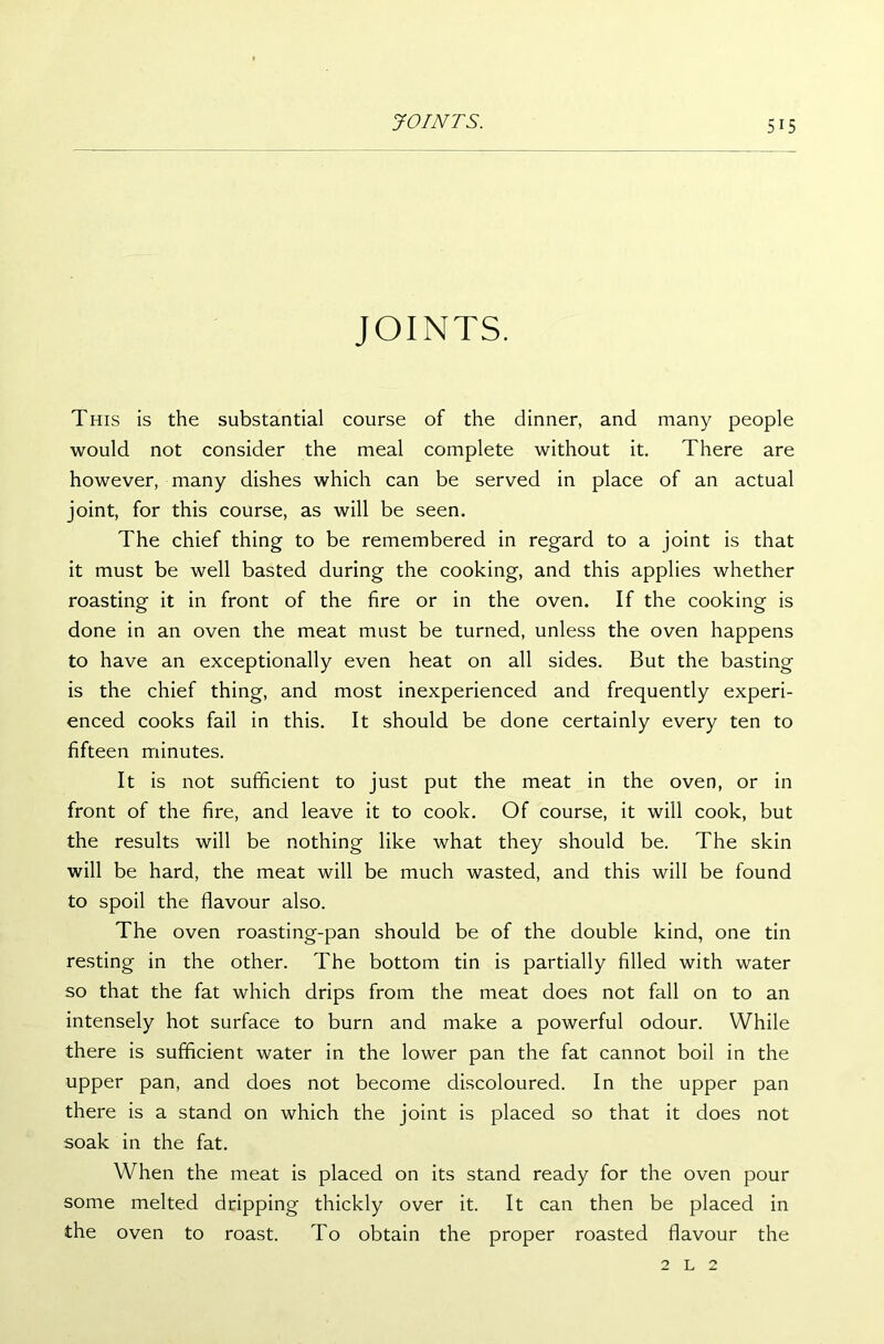 JOINTS. This is the substantial course of the dinner, and many people would not consider the meal complete without it. There are however, many dishes which can be served in place of an actual joint, for this course, as will be seen. The chief thing to be remembered in regard to a joint is that it must be well basted during the cooking, and this applies whether roasting it in front of the fire or in the oven. If the cooking is done in an oven the meat must be turned, unless the oven happens to have an exceptionally even heat on all sides. But the basting is the chief thing, and most inexperienced and frequently experi- enced cooks fail in this. It should be done certainly every ten to fifteen minutes. It is not sufficient to just put the meat in the oven, or in front of the fire, and leave it to cook. Of course, it will cook, but the results will be nothing like what they should be. The skin will be hard, the meat will be much wasted, and this will be found to spoil the flavour also. The oven roasting-pan should be of the double kind, one tin resting in the other. The bottom tin is partially filled with water so that the fat which drips from the meat does not fall on to an intensely hot surface to burn and make a powerful odour. While there is sufficient water in the lower pan the fat cannot boil in the upper pan, and does not become discoloured. In the upper pan there is a stand on which the joint is placed so that it does not soak in the fat. When the meat is placed on its stand ready for the oven pour some melted dripping thickly over it. It can then be placed in the oven to roast. To obtain the proper roasted flavour the 2 l 2