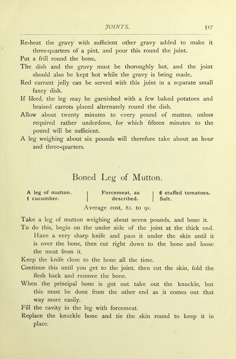 Re-heat the gravy with sufficient other gravy added to make it three-quarters of a pint, and pour this round the joint. Put a frill round the bone. The dish and the gravy must be thoroughly hot, and the joint should also be kept hot while the gravy is being made. Red currant jelly can be served with this joint in a separate small fancy dish. If liked, the leg may be garnished with a few baked potatoes and braised carrots placed alternately round the dish. Allow about twenty minutes to every pound of mutton, unless required rather underdone, for which fifteen minutes to the pound will be sufficient. A leg weighing about six pounds will therefore take about an hour and three-quarters. Take a leg of mutton weighing about seven pounds, and bone it. To do this, begin on the under side of the joint at the thick end. Have a very sharp knife and pass it under the skin until it is over the bone, then cut right down to the bone and loose the meat from it. Keep the knife close to the bone all the time. Continue this until you get to the joint, then cut the skin, fold the flesh back and remove the bone. When the principal bone is got out take out the knuckle, but this must be done from the other end as it comes out that way more easily. Fill the cavity in the leg with forcemeat. Replace the knuckle bone and tie the skin round to keep it in Boned Leg of Mutton. A leg of mutton. 1 cucumber. Forcemeat, as 6 stuffed tomatoes, described. Salt. Average cost, 8s. to gs. place.