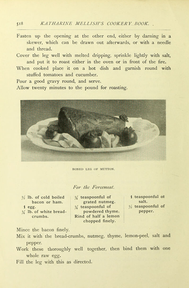 Fasten up the opening at the other end, either by darning in a skewer, which can be drawn out afterwards, or with a needle and thread. Cover the leg well with melted dripping, sprinkle lightly with salt, and put it to roast either in the oven or in front of the fire. When cooked place it on a hot dish and garnish round with stuffed tomatoes and cucumber. Pour a good gravy round, and serve. Allow twenty minutes to the pound for roasting. BONED LEG OF MUTTON. For the Forcemeat. y2 lb. of cold boiled bacon or ham. 1 egg. y lb. of white bread- crumbs. y teaspoonful of grated nutmeg. y teaspoonful of powdered thyme. Rind of half a lemon chopped finely. 1 teaspoonful ot salt. y2 teaspoonful of pepper. Mince the bacon finely. Mix it with the bread-crumbs, nutmeg, thyme, lemon-peel, salt and pepper. Work these thoroughly well together, then bind them with one whole raw egg. Fill the leg with this as directed.