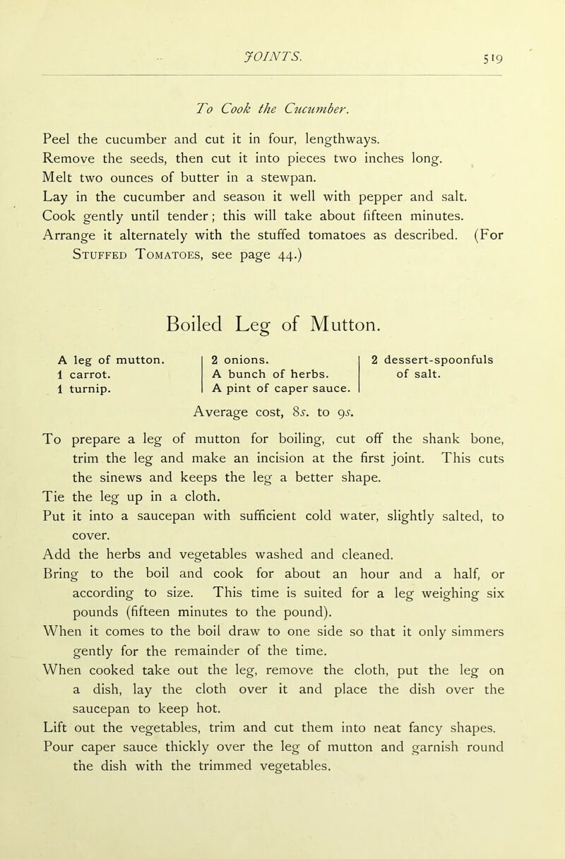 To Cook the Cucumber. Peel the cucumber and cut it in four, lengthways. Remove the seeds, then cut it into pieces two inches long. Melt two ounces of butter in a stewpan. Lay in the cucumber and season it well with pepper and salt. Cook gently until tender; this will take about fifteen minutes. Arrange it alternately with the stuffed tomatoes as described. (For Stuffed Tomatoes, see page 44.) Boiled Leg of Mutton. A leg of mutton. 1 carrot. 1 turnip. 2 onions. A bunch of herbs. A pint of caper sauce. 2 dessert-spoonfuls of salt. Average cost, 8i-. to 9s. To prepare a leg of mutton for boiling, cut off the shank bone, trim the leg and make an incision at the first joint. This cuts the sinews and keeps the leg a better shape. Tie the leg up in a cloth. Put it into a saucepan with sufficient cold water, slightly salted, to cover. Add the herbs and vegetables washed and cleaned. Bring to the boil and cook for about an hour and a half, or according to size. This time is suited for a leg weighing six pounds (fifteen minutes to the pound). When it comes to the boil draw to one side so that it only simmers gently for the remainder of the time. When cooked take out the leg, remove the cloth, put the leg on a dish, lay the cloth over it and place the dish over the saucepan to keep hot. Lift out the vegetables, trim and cut them into neat fancy shapes. Pour caper sauce thickly over the leg of mutton and garnish round the dish with the trimmed vegetables.