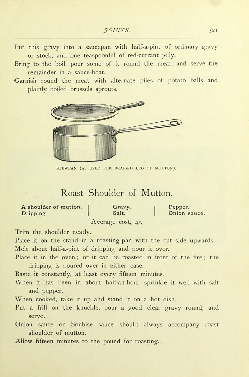 Put this gravy into a saucepan with half-a-pint of ordinary gravy or stock, and one teaspoonful of red-currant jelly. Bring to the boil, pour some of it round the meat, and serve the remainder in a sauce-boat. Garnish round the meat with alternate piles of potato balls and plainly boiled brussels sprouts. STEWPAN (as USED FOR BRAISED LEG OF MUTTON). Roast Shoulder of Mutton. A shoulder of mutton. Dripping Gravy. Salt. Average cost, 4s. Pepper. Onion sauce. Trim the shoulder neatly. Place it on the stand in a roasting-pan with the cut side upwards. Melt about half-a-pint of dripping and pour it over. Place it in the oven ; or it can be roasted in front of the fire ; the dripping is poured over in either case. Baste it constantly, at least every fifteen minutes. When it has been in about half-an-hour sprinkle it well with salt and pepper. When cooked, take it up and stand it on a hot dish. Put a frill on the knuckle, pour a good clear gravy round, and serve. Onion sauce or Soubise sauce should always accompany roast shoulder of mutton. Allow fifteen minutes to the pound for roasting.