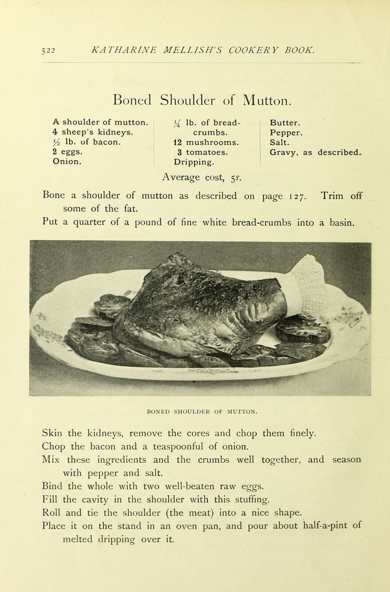 Boned Shoulder of Mutton. A shoulder of mutton. 4 sheep’s kidneys. y2 lb. of bacon. 2 eggs. Onion. y lb. of bread- crumbs. 12 mushrooms. 3 tomatoes. Dripping. Average cost, 55*. Butter. Pepper. Salt. Gravy, as described. page 127. Trim off Bone a shoulder of mutton as described some of the fat. Put a quarter of a pound on of fine white bread-crumbs into a basin. BONED SHOULDER OF MUTTON. Skin the kidneys, remove the cores and chop them finely. Chop the bacon and a teaspoonful of onion. Mix these ingredients and the crumbs well together, and season with pepper and salt. Bind the whole with two well-beaten raw eggs. Fill the cavity in the shoulder with this stuffing. Roll and tie the shoulder (the meat) into a nice shape. Place it on the stand in an oven pan, and pour about half-a-pint of melted dripping over it.