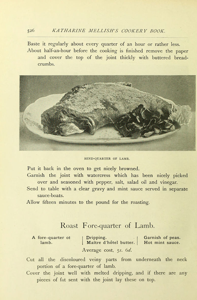 Baste it regularly about every quarter of an hour or rather less. About half-an-hour before the cooking is finished remove the paper and cover the top of the joint thickly with buttered bread- crumbs. HIND-QUARTER OF LAMB. Put it back in the oven to get nicely browned. Garnish the joint with watercress which has been nicely picked over and seasoned with pepper, salt, salad oil and vinegar. Send to table with a clear gravy and mint sauce served in separate sauce-boats. Allow fifteen minutes to the pound for the roasting. Roast Fore-quarter of Lamb. A fore-quarter ot lamb. Dripping. Garnish of peas. Maitre d’hotel butter. Hot mint sauce. Average cost, 55-. 6d. Cut all the discoloured veiny parts from underneath the neck portion of a fore-quarter of lamb. Cover the joint well with melted dripping, and if there are any pieces of fat sent with the joint lay these on top.