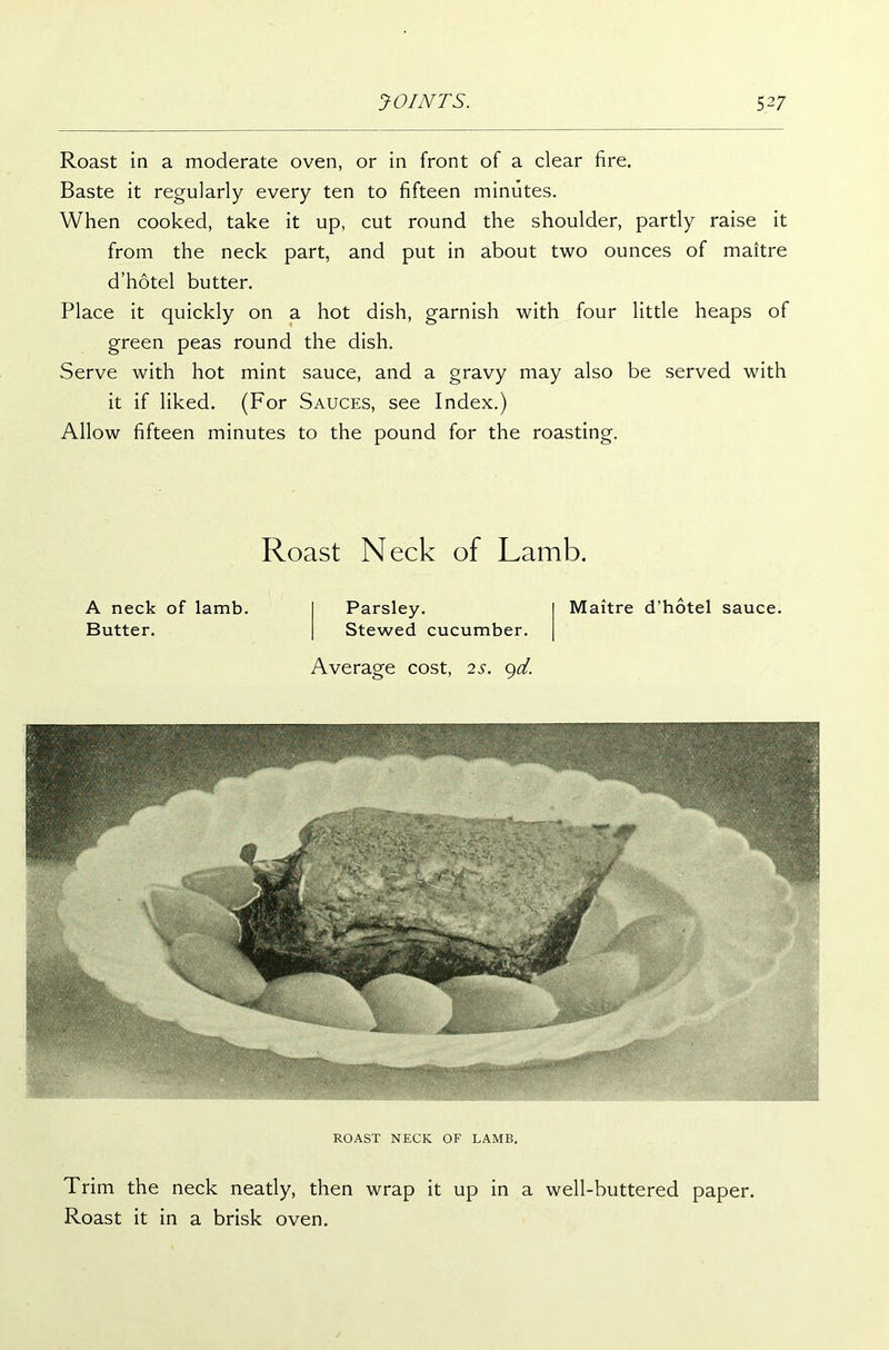 Roast in a moderate oven, or in front of a clear fire. Baste it regularly every ten to fifteen minutes. When cooked, take it up, cut round the shoulder, partly raise it from the neck part, and put in about two ounces of maitre d’hotel butter. Place it quickly on a hot dish, garnish with four little heaps of green peas round the dish. Serve with hot mint sauce, and a gravy may also be served with it if liked. (For Sauces, see Index.) Allow fifteen minutes to the pound for the roasting. Roast Neck of Lamb. A neck of lamb. Butter. Parsley. Stewed cucumber. Maitre d’hotel sauce. Average cost, 2s. 9d. ROAST NECK OF LAMB. Trim the neck neatly, then wrap it up in a well-buttered paper. Roast it in a brisk oven.