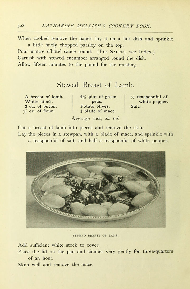 When cooked remove the paper, lay it on a hot dish and sprinkle a little finely chopped parsley on the top. Pour maitre d’hotel sauce round. (For Sauces, see Index.) Garnish with stewed cucumber arranged round the dish. Allow fifteen minutes to the pound for the roasting. Stewed Breast of Lamb. A breast of lamb. White stock. 2 oz. of butter. y oz. of flour. \y2 pint of green peas. Potato olives. 1 blade of mace. Average cost, 2S. 6d. ]/2 teaspoonful of white pepper. Salt. Cut a breast of lamb into pieces and remove the skin. Lay the pieces in a stewpan, with a blade of mace, and sprinkle with a teaspoonful of salt, and half a teaspoonful of white pepper. STEWED BREAST OF LAMB. Add sufficient white stock to cover. Place the lid on the pan and simmer very gently for three-quarters of an hour. Skim well and remove the mace.