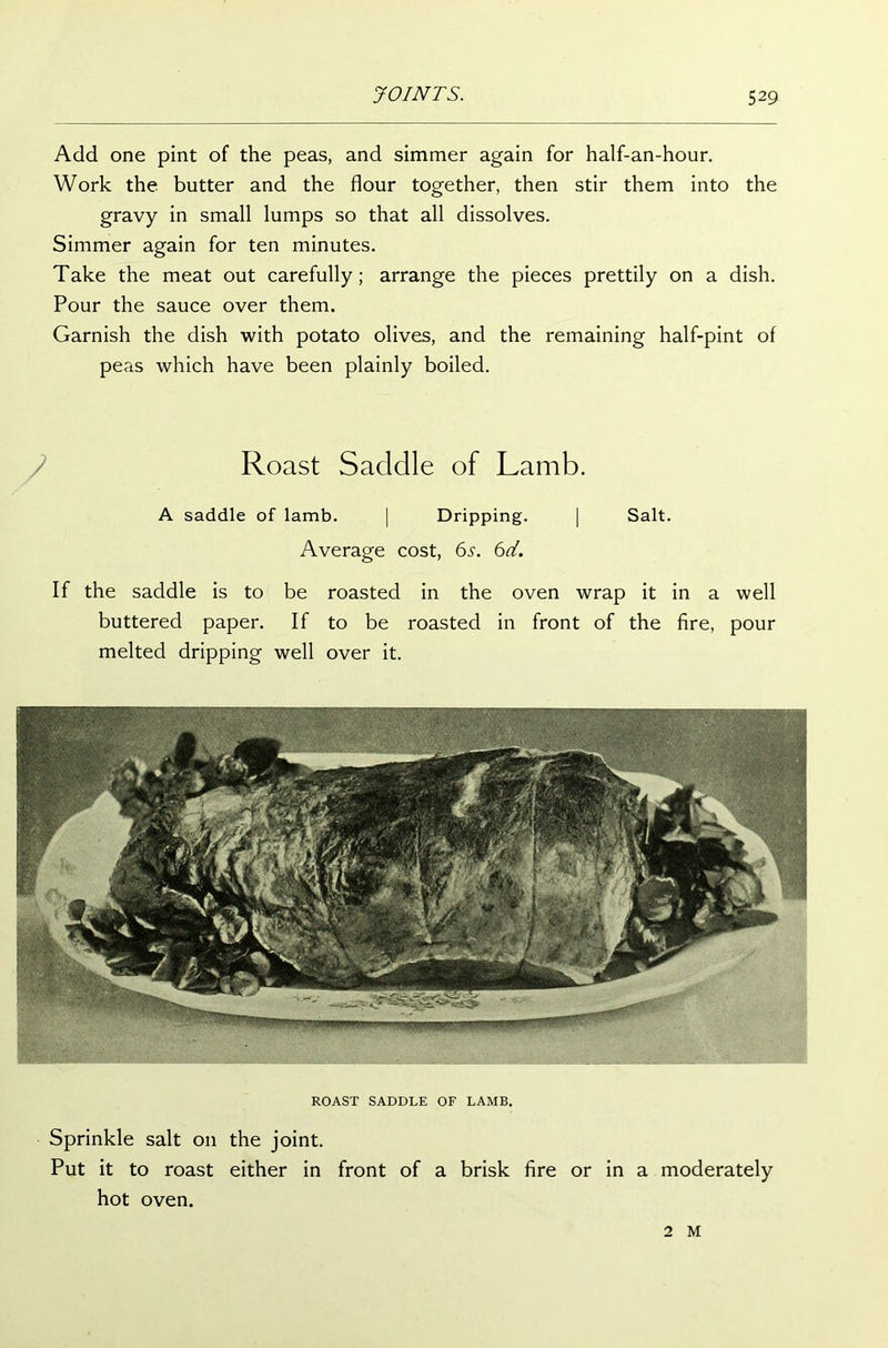 Add one pint of the peas, and simmer again for half-an-hour. Work the butter and the flour together, then stir them into the gravy in small lumps so that all dissolves. Simmer again for ten minutes. Take the meat out carefully; arrange the pieces prettily on a dish. Pour the sauce over them. Garnish the dish with potato olives, and the remaining half-pint of peas which have been plainly boiled. Roast Saddle of Lamb. A saddle of lamb. | Dripping. | Salt. Average cost, 6s. 6d. If the saddle is to be roasted in the oven wrap it in a well buttered paper. If to be roasted in front of the fire, pour melted dripping well over it. ROAST SADDLE OF LAMB. Sprinkle salt on the joint. Put it to roast either in front of a brisk fire or in a moderately hot oven. 2 M