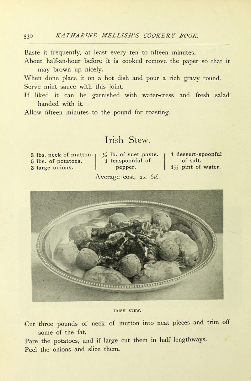 Baste it frequently, at least every ten to fifteen minutes. About half-an-hour before it is cooked remove the paper so that it may brown up nicely. When done place it on a hot dish and pour a rich gravy round, .'Serve mint sauce with this joint. If liked it can be garnished with water-cress and fresh salad handed with it. Allow fifteen minutes to the pound for roasting. Irish Stew. 3 lbs. neck of mutton. 5 lbs. of potatoes. 3 large onions. y2 lb. of suet paste. 1 teaspoonful of pepper. Average cost, 2s. 6d. 1 dessert-spoonful of salt. pint of water. IRISH STEW. Cut three pounds of neck of mutton into neat pieces and trim off some of the fat. Pare the potatoes, and if large cut them in half lengthways. Peel the onions and slice them.