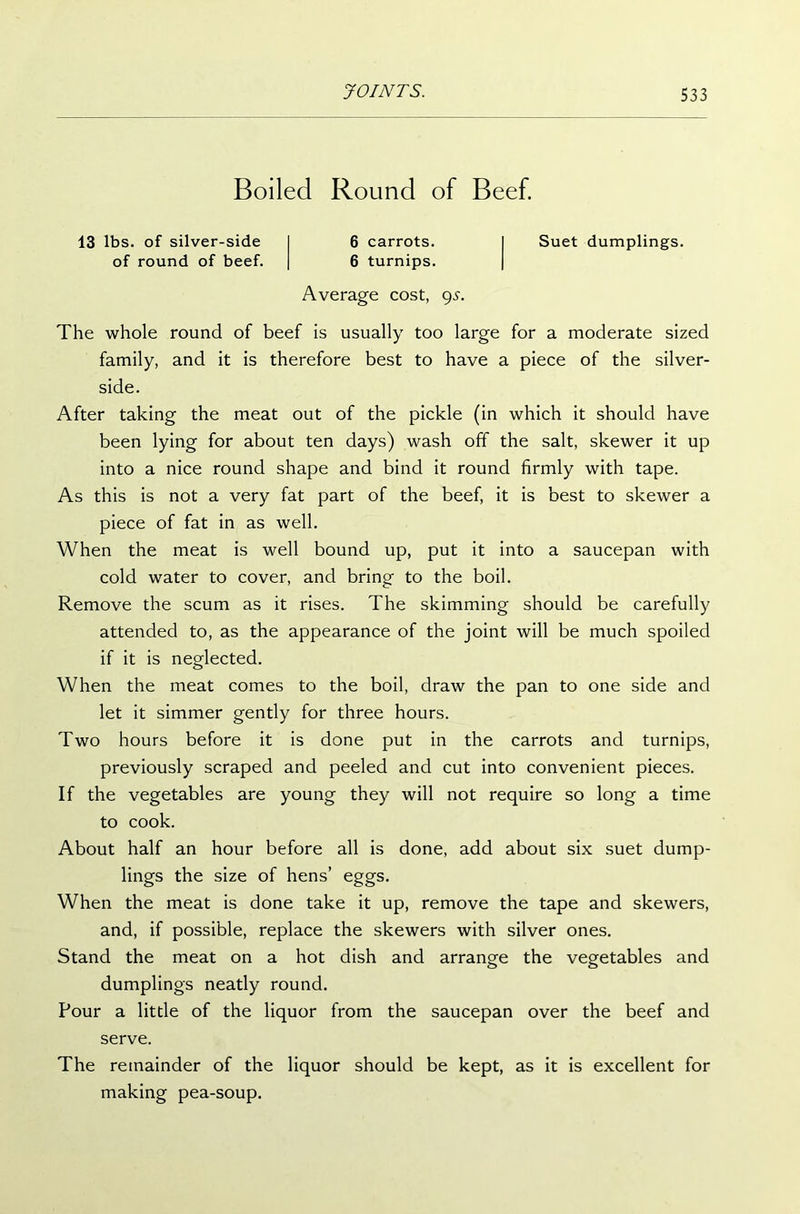 Boiled Round of Beef. 13 lbs. of silver-side of round of beef. 6 carrots. 6 turnips. Suet dumplings. Average cost, gs. The whole round of beef is usually too large for a moderate sized family, and it is therefore best to have a piece of the silver- side. After taking the meat out of the pickle (in which it should have been lying for about ten days) wash off the salt, skewer it up into a nice round shape and bind it round firmly with tape. As this is not a very fat part of the beef, it is best to skewer a piece of fat in as well. When the meat is well bound up, put it into a saucepan with cold water to cover, and bring to the boil. Remove the scum as it rises. The skimming should be carefully attended to, as the appearance of the joint will be much spoiled if it is neglected. When the meat comes to the boil, draw the pan to one side and let it simmer gently for three hours. Two hours before it is done put in the carrots and turnips, previously scraped and peeled and cut into convenient pieces. If the vegetables are young they will not require so long a time to cook. About half an hour before all is done, add about six suet dump- lings the size of hens’ eggs. When the meat is done take it up, remove the tape and skewers, and, if possible, replace the skewers with silver ones. Stand the meat on a hot dish and arrange the vegetables and dumplings neatly round. Pour a little of the liquor from the saucepan over the beef and serve. The remainder of the liquor should be kept, as it is excellent for making pea-soup.