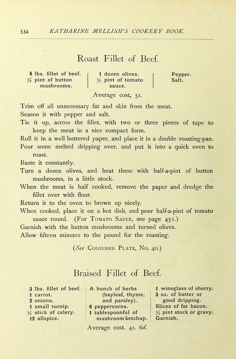 Roast Fillet of Beef. 4 lbs. fillet of beef. y2 pint of button mushrooms. 1 dozen olives. y2 pint of tomato sauce. Average cost, 55. Pepper. Salt. Trim off all unnecessary fat and skin from the meat. Season it with pepper and salt. Tie it up, across the fillet, with two or three pieces of tape to keep the meat in a nice compact form. Roll it in a well buttered paper, and place it in a double roasting-pan. Pour some melted dripping over, and put it into a quick oven to roast. Baste it constantly. Turn a dozen olives, and heat these with half-a-pint of button mushrooms, in a little stock. When the meat is half cooked, remove the paper and dredge the fillet over with flour. Return it to the oven to brown up nicely. When cooked, place it on a hot dish, and pour half-a-pint of tomato sauce round. (For Tomato Sauce, see page 451.) Garnish with the button mushrooms and turned olives. Allow fifteen minutes to the pound for the roasting. (See Coloured Plate, No. 40.) Braised Fillet of Beef. 3 lbs. fillet of beef. 1 carrot. 2 onions. 1 small turnip. y2 stick of celery. 12 allspice. A bunch of herbs (bayleaf, thyme, and parsley). 6 peppercorns. 1 tablespoonful of mushroom ketchup. Average cost, 45. 6d. 1 wineglass of sherry. 3 oz. of butter or good dripping. Slices of fat bacon. y2 pint stock or gravy. Garnish.