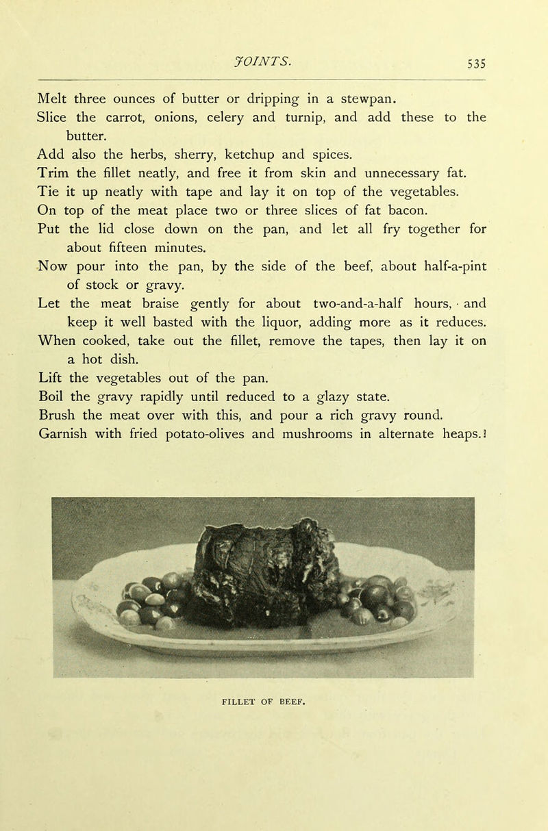 Melt three ounces of butter or dripping in a stewpan. Slice the carrot, onions, celery and turnip, and add these to the butter. Add also the herbs, sherry, ketchup and spices. Trim the fillet neatly, and free it from skin and unnecessary fat. Tie it up neatly with tape and lay it on top of the vegetables. On top of the meat place two or three slices of fat bacon. Put the lid close down on the pan, and let all fry together for about fifteen minutes. Now pour into the pan, by the side of the beef, about half-a-pint of stock or gravy. Let the meat braise gently for about two-and-a-half hours, • and keep it well basted with the liquor, adding more as it reduces. When cooked, take out the fillet, remove the tapes, then lay it on a hot dish. Lift the vegetables out of the pan. Boil the gravy rapidly until reduced to a glazy state. Brush the meat over with this, and pour a rich gravy round. Garnish with fried potato-olives and mushrooms in alternate heaps. 3 FILLET OF BEEF.