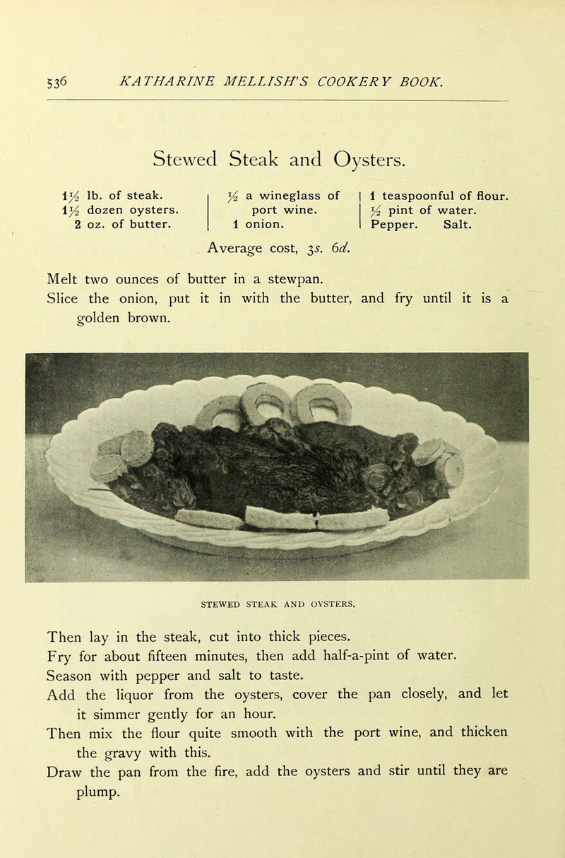 Stewed Steak and Oysters. 1 y2 lb. of steak. \y2 dozen oysters. 2 oz. of butter. y2 a wineglass of port wine. 1 onion. Average cost, 35. 6d. 1 teaspoonful of flour. y2 pint of water. Pepper. Salt. Melt two ounces of butter in a stewpan. Slice the onion, put it in with the butter, and fry until it is a golden brown. STEWED STEAK AND OYSTERS. Then lay in the steak, cut into thick pieces. Fry for about fifteen minutes, then add half-a-pint of water. Season with pepper and salt to taste. Add the liquor from the oysters, cover the pan closely, and let it simmer gently for an hour. Then mix the flour quite smooth with the port wine, and thicken the gravy with this. Draw the pan from the fire, add the oysters and stir until they are plump.