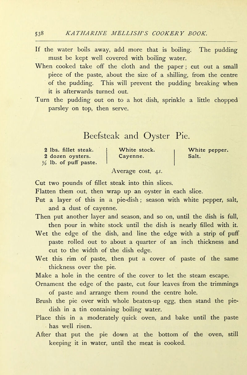 If the water boils away, add more that is boiling. The pudding must be kept well covered with boiling water. When cooked take off the cloth and the paper ; cut out a small piece of the paste, about the size of a shilling, from the centre of the pudding. This will prevent the pudding breaking when it is afterwards turned out. Turn the pudding out on to a hot dish, sprinkle a little chopped parsley on top, then serve. Beefsteak and Oyster Pie. 2 lbs. fillet steak. 2 dozen oysters. ^ lb. of puff paste. White stock. Cayenne. Average cost, 4.?. White pepper. Salt. Cut two pounds of fillet steak into thin slices. Flatten them out, then wrap up an oyster in each slice. Put a layer of this in a pie-dish; season with white pepper, salt, and a dust of cayenne. Then put another layer and season, and so on, until the dish is full, then pour in white stock until the dish is nearly filled with it. Wet the edge of the dish, and line the edge with a strip of puff paste rolled out to about a quarter of an inch thickness and cut to the width of the dish edge. Wet this rim of paste, then put a cover of paste of the same thickness over the pie. Make a hole in the centre of the cover to let the steam escape. Ornament the edge of the paste, cut four leaves from the trimmings of paste and arrange them round the centre hole. Brush the pie over with whole beaten-up egg, then stand the pie- dish in a tin containing boiling water. Place this in a moderately quick oven, and bake until the paste has well risen. After that put the pie down at the bottom of the oven, still keeping it in water, until the meat is cooked.