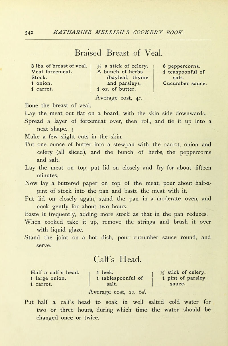 Braised Breast of Veal. 3 lbs. of breast of veal. Veal forcemeat. Stock. 1 onion. 1 carrot. y2 a stick of celery. I A bunch of herbs (bayleaf, thyme and parsley). 1 oz. of butter. 6 peppercorns. 1 teaspoonful of salt. Cucumber sauce. Average cost, 4s. Bone the breast of veal. Lay the meat out flat on a board, with the skin side downwards. Spread a layer of forcemeat over, then roll, and tie it up into a neat shape. g Make a few slight cuts in the skin. Put one ounce of butter into a stewpan with the carrot, onion and celery (all sliced), and the bunch of herbs, the peppercorns and salt. Lay the meat on top, put lid on closely and fry for about fifteen minutes. Now lay a buttered paper on top of the meat, pour about half-a- pint of stock into the pan and baste the meat with it. Put lid on closely again, stand the pan in a moderate oven, and cook gently for about two hours. Baste it frequently, adding more stock as that in the pan reduces. When cooked take it up, remove the strings and brush it over with liquid glaze. Stand the joint on a hot dish, pour cucumber sauce round, and serve. Half a calf’s head. 1 large onion. 1 carrot. Calf’s Head. 1 leek. 1 tablespoonful of salt. Average cost, 2s. 6d. y2 stick of celery. 1 pint of parsley sauce. Put half a calf’s head to soak in well salted cold water for two or three hours, during which time the water should be changed once or twice.