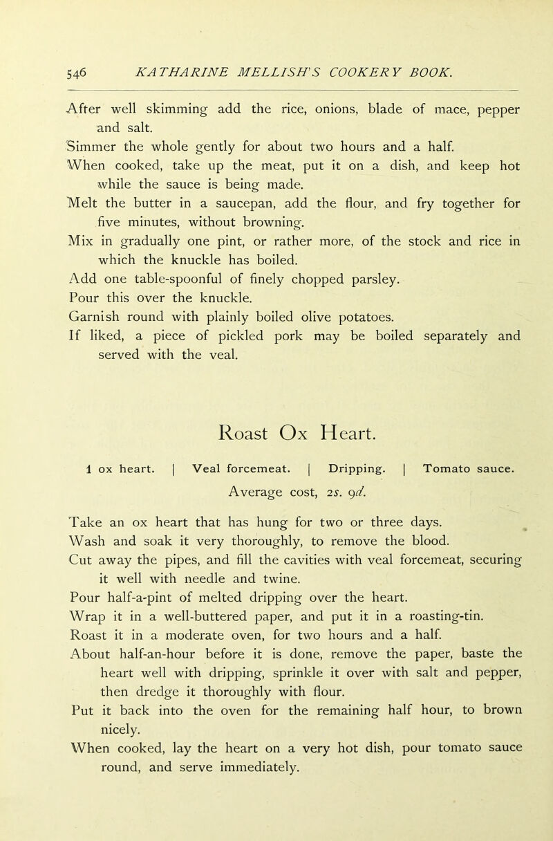 After well skimming add the rice, onions, blade of mace, pepper and salt. Simmer the whole gently for about two hours and a half. When cooked, take up the meat, put it on a dish, and keep hot while the sauce is being made. Melt the butter in a saucepan, add the flour, and fry together for five minutes, without browning. Mix in gradually one pint, or rather more, of the stock and rice in which the knuckle has boiled. Add one table-spoonful of finely chopped parsley. Pour this over the knuckle. Garnish round with plainly boiled olive potatoes. If liked, a piece of pickled pork may be boiled separately and served with the veal. Roast Ox Heart. 1 ox heart. | Veal forcemeat. | Dripping. | Tomato sauce. Average cost, 2s. gd. Take an ox heart that has hung for two or three days. Wash and soak it very thoroughly, to remove the blood. Cut away the pipes, and fill the cavities with veal forcemeat, securing it well with needle and twine. Pour half-a-pint of melted dripping over the heart. Wrap it in a well-buttered paper, and put it in a roasting-tin. Roast it in a moderate oven, for two hours and a half. About half-an-hour before it is done, remove the paper, baste the heart well with dripping, sprinkle it over with salt and pepper, then dredge it thoroughly with flour. Put it back into the oven for the remaining half hour, to brown nicely. When cooked, lay the heart on a very hot dish, pour tomato sauce round, and serve immediately.