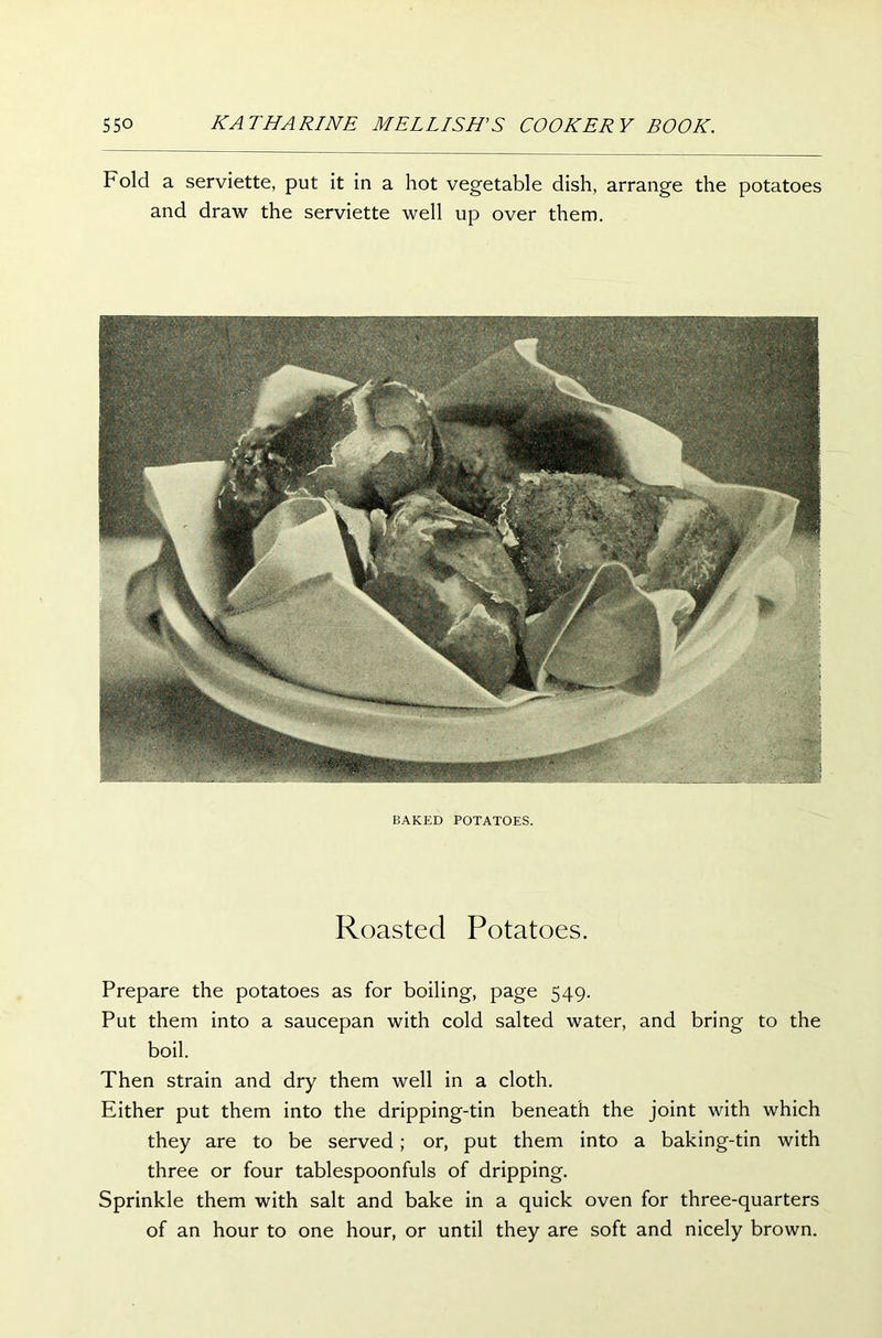 Fold a serviette, put it in a hot vegetable dish, arrange the potatoes and draw the serviette well up over them. BAKED POTATOES. Roasted Potatoes. Prepare the potatoes as for boiling, page 549. Put them into a saucepan with cold salted water, and bring to the boil. Then strain and dry them well in a cloth. Either put them into the dripping-tin beneath the joint with which they are to be served; or, put them into a baking-tin with three or four tablespoonfuls of dripping. Sprinkle them with salt and bake in a quick oven for three-quarters of an hour to one hour, or until they are soft and nicely brown.