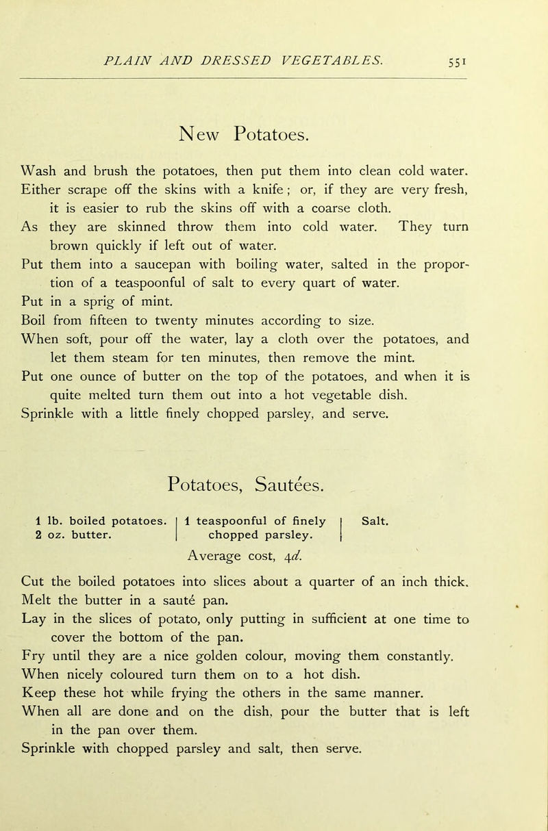 New Potatoes. Wash and brush the potatoes, then put them into clean cold water. Either scrape off the skins with a knife ; or, if they are very fresh, it is easier to rub the skins off with a coarse cloth. As they are skinned throw them into cold water. They turn brown quickly if left out of water. Put them into a saucepan with boiling water, salted in the propor- tion of a teaspoonful of salt to every quart of water. Put in a sprig of mint. Boil from fifteen to twenty minutes according to size. When soft, pour off the water, lay a cloth over the potatoes, and let them steam for ten minutes, then remove the mint. Put one ounce of butter on the top of the potatoes, and when it is quite melted turn them out into a hot vegetable dish. Sprinkle with a little finely chopped parsley, and serve. Potatoes, Sautees. 1 lb. boiled potatoes. 1 teaspoonful of finely I Salt. 2 oz. butter. chopped parsley. | Average cost, 4d. Cut the boiled potatoes into slices about a quarter of an inch thick. Melt the butter in a saut6 pan. Lay in the slices of potato, only putting in sufficient at one time to cover the bottom of the pan. Fry until they are a nice golden colour, moving them constantly. When nicely coloured turn them on to a hot dish. Keep these hot while frying the others in the same manner. When all are done and on the dish, pour the butter that is left in the pan over them. Sprinkle with chopped parsley and salt, then serve.