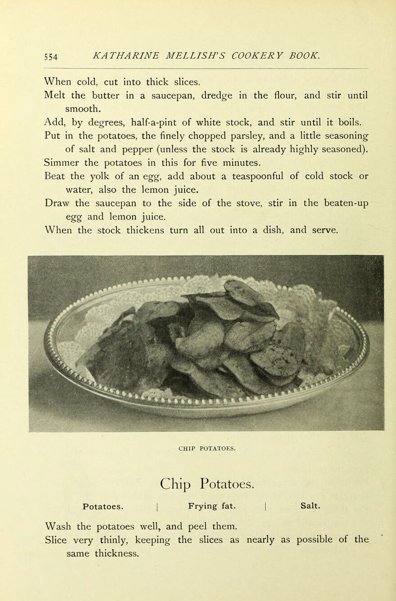 When cold, cut into thick slices. Melt the butter in a saucepan, dredge in the flour, and stir until smooth. Add, by degrees, half-a-pint of white stock, and stir until it boils. Put in the potatoes, the finely chopped parsley, and a little seasoning of salt and pepper (unless the stock is already highly seasoned). Simmer the potatoes in this for five minutes. Beat the yolk of an egg, add about a teaspoonful of cold stock or water, also the lemon juice. Draw the saucepan to the side of the stove, stir in the beaten-up egg and lemon juice. When the stock thickens turn all out into a dish, and serve. CHIP POTATOES. Chip Potatoes. Potatoes. | Frying fat. | Salt. Wash the potatoes well, and peel them. Slice very thinly, keeping the slices as nearly as possible of the same thickness.