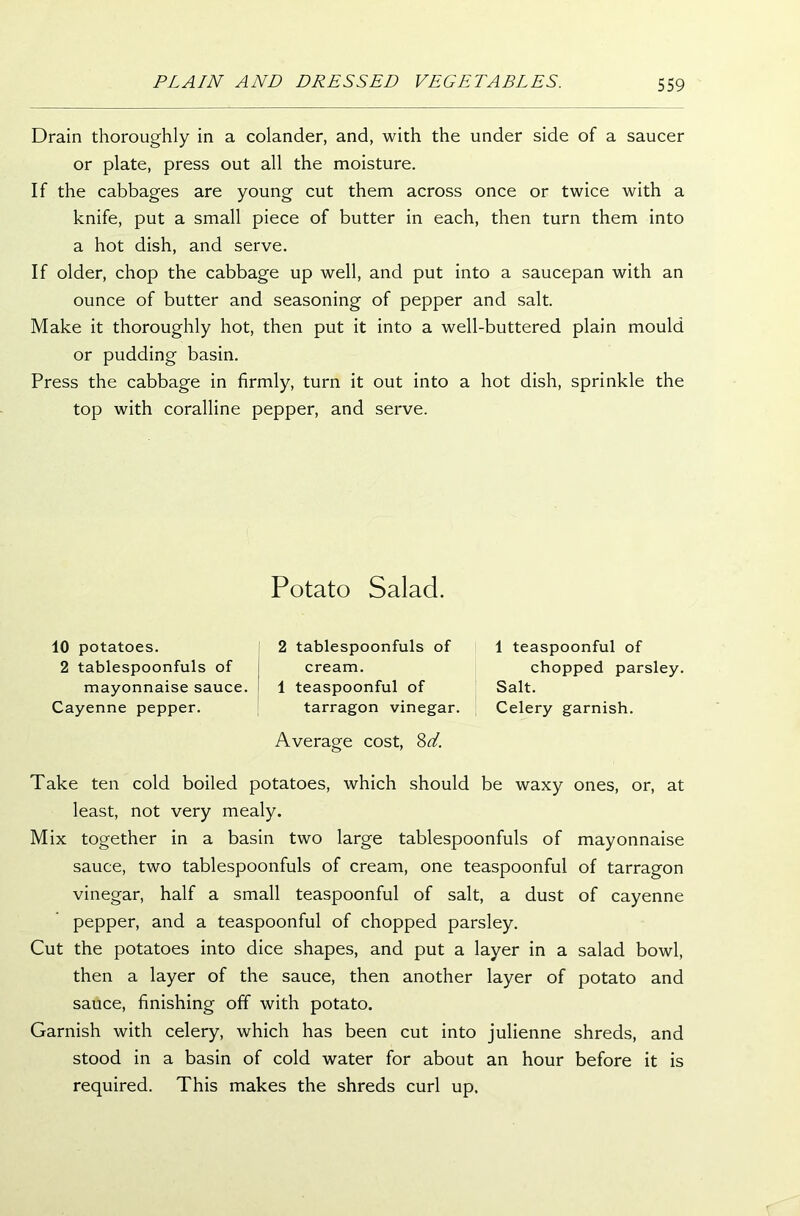 Drain thoroughly in a colander, and, with the under side of a saucer or plate, press out all the moisture. If the cabbages are young cut them across once or twice with a knife, put a small piece of butter in each, then turn them into a hot dish, and serve. If older, chop the cabbage up well, and put into a saucepan with an ounce of butter and seasoning of pepper and salt. Make it thoroughly hot, then put it into a well-buttered plain mould or pudding basin. Press the cabbage in firmly, turn it out into a hot dish, sprinkle the top with coralline pepper, and serve. Potato Salad. 10 potatoes. 2 tablespoonfuls of mayonnaise sauce. Cayenne pepper. 2 tablespoonfuls of cream. 1 teaspoonful of tarragon vinegar. Average cost, 8d. 1 teaspoonful of chopped parsley. Salt. Celery garnish. ones, or, at mayonnaise of tarragon of cayenne salad bowl, potato and shreds, and before it is Take ten cold boiled potatoes, which should be waxy least, not very mealy. Mix together in a basin two large tablespoonfuls of sauce, two tablespoonfuls of cream, one teaspoonful vinegar, half a small teaspoonful of salt, a dust pepper, and a teaspoonful of chopped parsley. Cut the potatoes into dice shapes, and put a layer in a then a layer of the sauce, then another layer of sauce, finishing off with potato. Garnish with celery, which has been cut into julienne stood in a basin of cold water for about an hour required. This makes the shreds curl up.