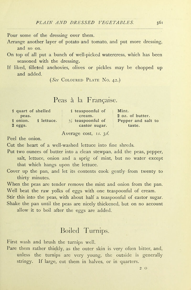 Pour some of the dressing over them. Arrange another layer of potato and tomato, and put more dressing, and so on. On top of all put a bunch of well-picked watercress, which has been seasoned with the dressing. If liked, filleted anchovies, olives or pickles may be chopped up and added. (See Coloured Plate No. 42.) Peas a la Frangaise. 1 quart of shelled peas. 1 onion. 1 lettuce. 2 eggs. Peel the onion. 1 teaspoonful of cream. teaspoonful of castor sugar. Average cost, is. 3d. Mint. 2 oz. of butter. Pepper and salt to taste. Cut the heart of a well-washed lettuce into fine shreds. Put two ounces of butter into a clean stewpan, add the peas, pepper, salt, lettuce, onion and a sprig of mint, but no water except that which hangs upon the lettuce. Cover up the pan, and let its contents cook gently from twenty to thirty minutes. When the peas are tender remove the mint and onion from the pan. Well beat the raw yolks of eggs with one teaspoonful of cream. Stir this into the peas, with about half a teaspoonful of castor sugar. Shake the pan until the peas are nicely thickened, but on no account allow it to boil after the eggs are added. Boiled Turnips. First wash and brush the turnips well. Pare them rather thickly, as the outer skin is very often bitter, and, unless the turnips are very young, the outside is generally stringy. If large, cut them in halves, or in quarters. 2 o