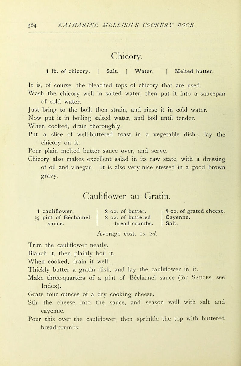 Chicory. 1 lb. of chicory. | Salt. | Water. | Melted butter. It is, of course, the bleached tops of chicory that are used. Wash the chicory well in salted water, then put it into a saucepan of cold water. Just bring to the boil, then strain, and rinse it in cold water. Now put it in boiling salted water, and boil until tender. When cooked, drain thoroughly. Put a slice of well-buttered toast in a vegetable dish ; lay the chicory on it. Pour plain melted butter sauce over, and serve. Chicory also makes excellent salad in its raw state, with a dressing of oil and vinegar. It is also very nice stewed in a good brown gravy. Cauliflower au G rat in. 1 cauliflower. y pint of Bechamel sauce. 2 oz. of butter. 2 oz. of buttered bread-crumbs. Average cost, is. 2d. 4 oz. of grated cheese. Cayenne. Salt. Trim the cauliflower neatly. Blanch it, then plainly boil it. When cooked, drain it well. Thickly butter a gratin dish, and lay the cauliflower in it. Make three-quarters of a pint of Bechamel sauce (for Sauces, see Index). Grate four ounces of a dry cooking cheese. Stir the cheese into the sauce, and season well with salt and cayenne. Pour this over the cauliflower, then sprinkle the top with buttered bread-crumbs.