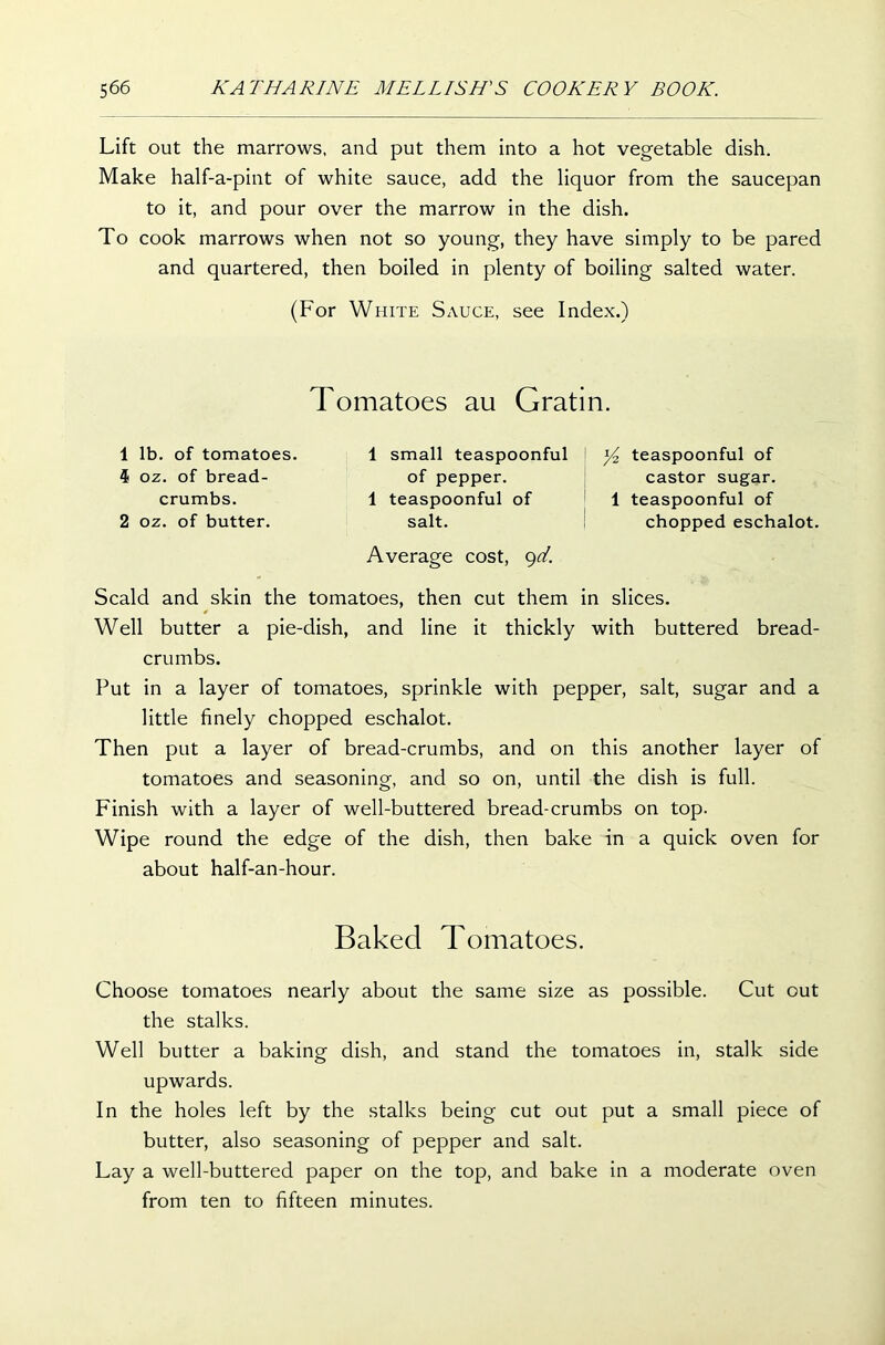 Lift out the marrows, and put them into a hot vegetable dish. Make half-a-pint of white sauce, add the liquor from the saucepan to it, and pour over the marrow in the dish. To cook marrows when not so young, they have simply to be pared and quartered, then boiled in plenty of boiling salted water. (For White Sauce, see Index.) Tomatoes au Gratin. 1 lb. of tomatoes. 4 oz. of bread- crumbs. 2 oz. of butter. 1 small teaspoonful of pepper. 1 teaspoonful of salt. Average cost, 9d. \ Yz teaspoonful of castor sugar. 1 teaspoonful of chopped eschalot. Scald and skin the tomatoes, then cut them in slices. Well butter a pie-dish, and line it thickly with buttered bread- crumbs. Put in a layer of tomatoes, sprinkle with pepper, salt, sugar and a little finely chopped eschalot. Then put a layer of bread-crumbs, and on this another layer of tomatoes and seasoning, and so on, until the dish is full. Finish with a layer of well-buttered bread-crumbs on top. Wipe round the edge of the dish, then bake in a quick oven for about half-an-hour. Baked Tomatoes. Choose tomatoes nearly about the same size as possible. Cut out the stalks. Well butter a baking dish, and stand the tomatoes in, stalk side upwards. In the holes left by the stalks being cut out put a small piece of butter, also seasoning of pepper and salt. Lay a well-buttered paper on the top, and bake in a moderate oven from ten to fifteen minutes.