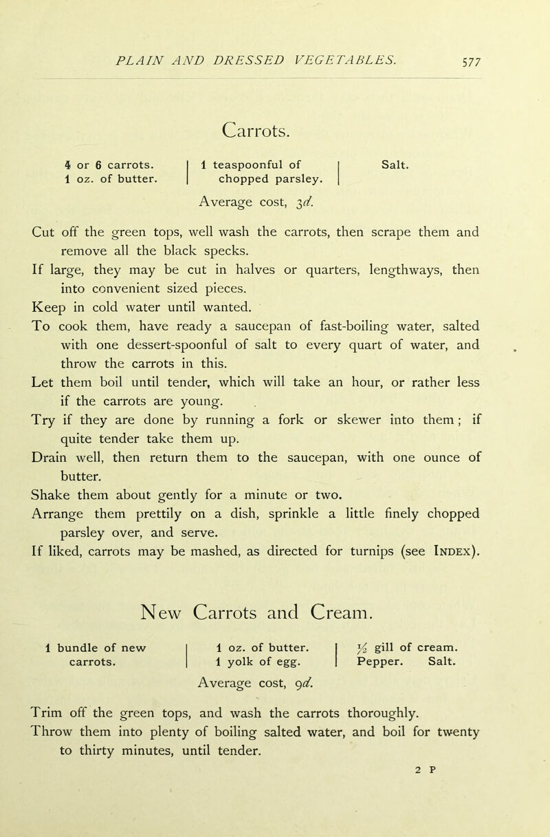 Carrots. 4 or 6 carrots. 1 oz. of butter. 1 teaspoonful of chopped parsley. Average cost, 3d. Salt. Cut off the green tops, well wash the carrots, then scrape them and remove all the black specks. If large, they may be cut in halves or quarters, lengthways, then into convenient sized pieces. Keep in cold water until wanted. To cook them, have ready a saucepan of fast-boiling water, salted with one dessert-spoonful of salt to every quart of water, and throw the carrots in this. Let them boil until tender, which will take an hour, or rather less if the carrots are young. Try if they are done by running a fork or skewer into them ; if quite tender take them up. Drain well, then return them to the saucepan, with one ounce of butter. Shake them about gently for a minute or two. Arrange them prettily on a dish, sprinkle a little finely chopped parsley over, and serve. If liked, carrots may be mashed, as directed for turnips (see Index). New Carrots and Cream. 1 bundle of new carrots. 1 oz. of butter. 1 yolk of egg. Average cost, gd. y2 gill of cream. Pepper. Salt. Trim off the green tops, and wash the carrots thoroughly. Throw them into plenty of boiling salted water, and boil for twenty to thirty minutes, until tender. 2 p