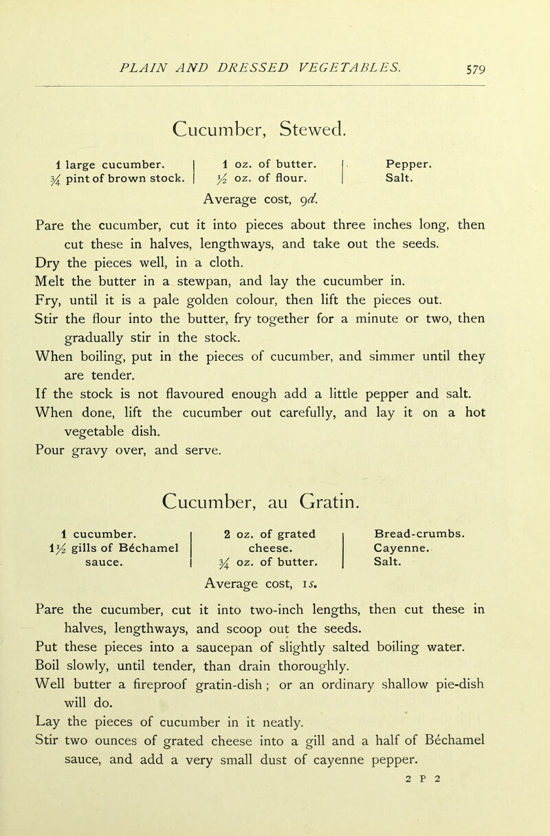 Cucumber, Stewecl. 1 large cucumber. 1 oz. of butter. y pint of brown stock. y oz. of flour. Average cost, gd. Pepper. Salt. Pare the cucumber, cut it into pieces about three inches long, then cut these in halves, lengthways, and take out the seeds. Dry the pieces well, in a cloth. Melt the butter in a stewpan, and lay the cucumber in. Fry, until it is a pale golden colour, then lift the pieces out. Stir the flour into the butter, fry together for a minute or two, then gradually stir in the stock. When boiling, put in the pieces of cucumber, and simmer until they are tender. If the stock is not flavoured enough add a little pepper and salt. When done, lift the cucumber out carefully, and lay it on a hot vegetable dish. Pour gravy over, and serve. Cucumber, au Gratin. 1 cucumber. 1 y2 gills of Bechamel sauce. 2 oz. of grated cheese. y oz. of butter. Average cost, ix. Bread-crumbs. Cayenne. Salt. Pare the cucumber, cut it into two-inch lengths, then cut these in halves, lengthways, and scoop out the seeds. Put these pieces into a saucepan of slightly salted boiling water. Boil slowly, until tender, than drain thoroughly. Well butter a fireproof gratin-dish ; or an ordinary shallow pie-dish will do. Lay the pieces of cucumber in it neatly. Stir two ounces of grated cheese into a gill and a half of Bechamel sauce, and add a very small dust of cayenne pepper. 2 P 2