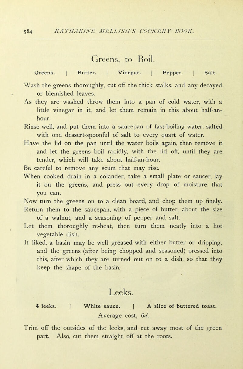 Greens, to Boil. Greens. | Butter. | Vinegar. | Pepper. | Salt. Wash the greens thoroughly, cut off the thick stalks, and any decayed or blemished leaves. As they are washed throw them into a pan of cold water, with a little vinegar in it, and let them remain in this about half-an- hour. Rinse well, and put them into a saucepan of fast-boiling water, salted with one dessert-spoonful of salt to every quart of water. Have the lid on the pan until the water boils again, then remove it and let the greens boil rapidly, with the lid off, until they are tender, which will take about half-an-hour. Be careful to remove any scum that may rise. When cooked, drain in a colander, take a small plate or saucer, lay it on the greens, and press out every drop of moisture that you can. Now turn the greens on to a clean board, and chop them up finely. Return them to the saucepan, with a piece of butter, about the size of a walnut, and a seasoning of pepper and salt. Let them thoroughly re-heat, then turn them neatly into a hot vegetable dish. If liked, a basin may be well greased with either butter or dripping, and the greens (after being chopped and seasoned) pressed into this, after which they are turned out on to a dish, so that they keep the shape of the basin. Leeks. 4 leeks. [ White sauce. | A slice of buttered toast. Average cost, 6d. Trim off the outsides of the leeks, and cut away most of the green part. Also, cut them straight off at the roots.