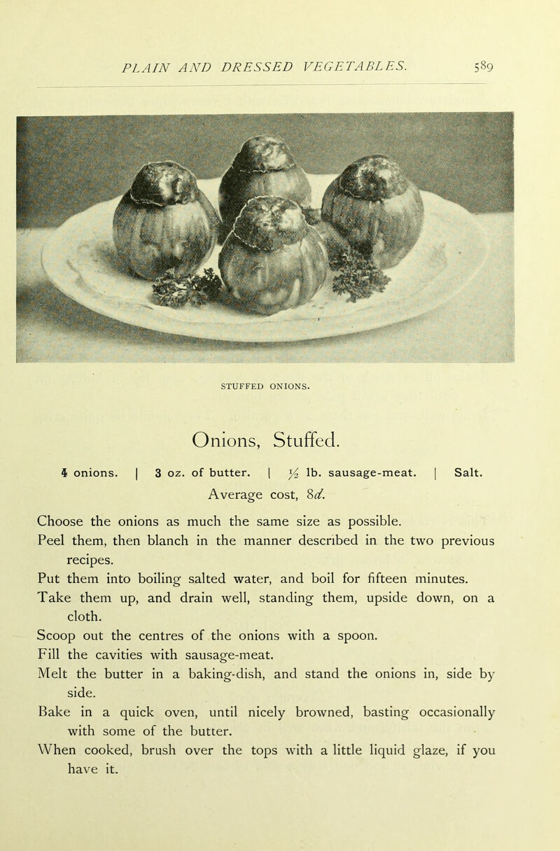 STUFFED ONIONS. Onions, Stuffed. $ onions. | 3 oz. of butter. | y2 lb. sausage-meat. | Salt. Average cost, Choose the onions as much the same size as possible. Peel them, then blanch in the manner described in the two previous recipes. Put them into boiling salted water, and boil for fifteen minutes. Take them up, and drain well, standing them, upside down, on a cloth. Scoop out the centres of the onions with a spoon. Fill the cavities with sausage-meat. Melt the butter in a baking-dish, and stand the onions in, side by side. Bake in a quick oven, until nicely browned, basting occasionally with some of the butter. When cooked, brush over the tops with a little liquid glaze, if you have it.