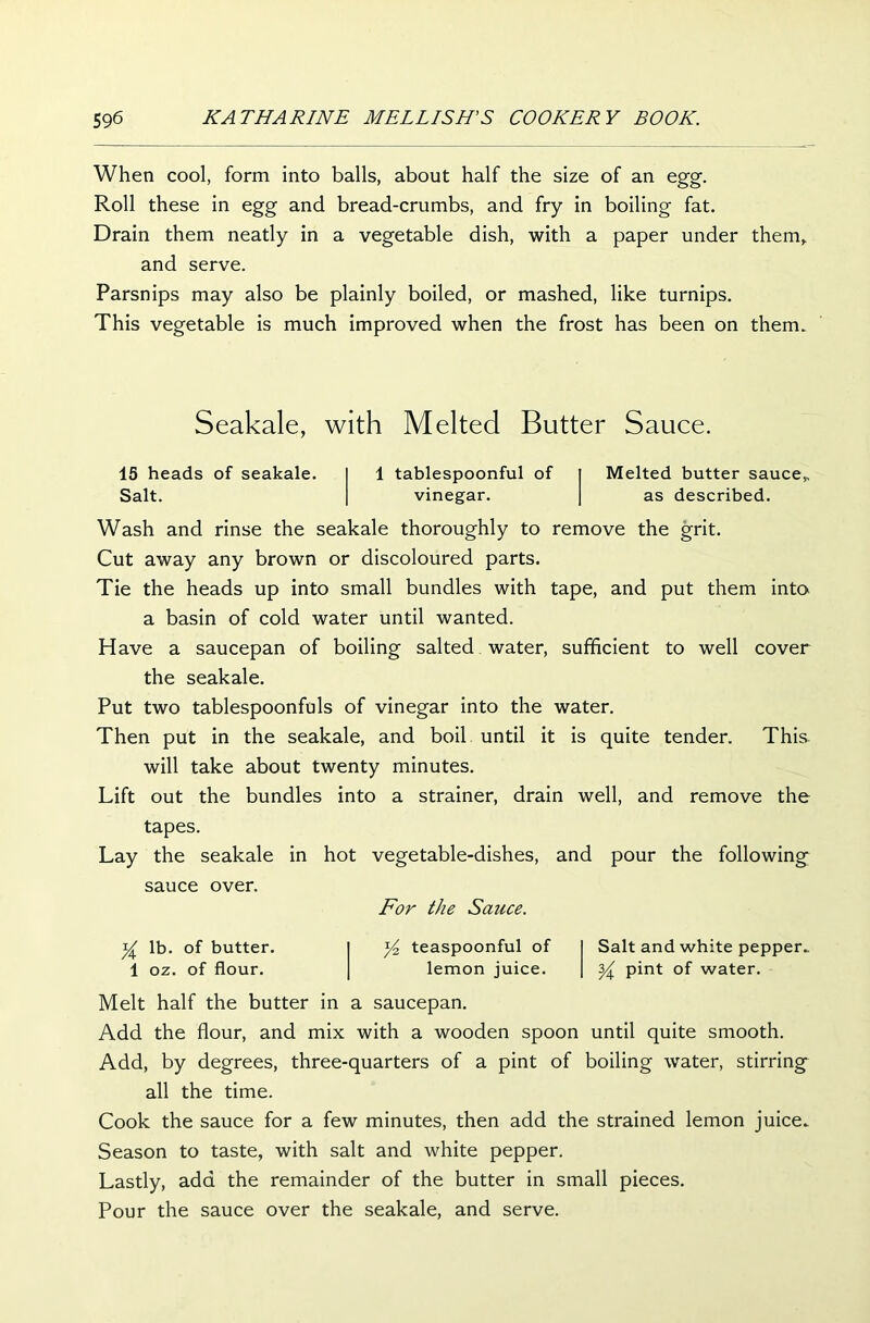 When cool, form into balls, about half the size of an egg. Roll these in egg and bread-crumbs, and fry in boiling fat. Drain them neatly in a vegetable dish, with a paper under them, and serve. Parsnips may also be plainly boiled, or mashed, like turnips. This vegetable is much improved when the frost has been on them. Seakale, with Melted Butter Sauce. 15 heads of seakale. Salt. 1 tablespoonful of vinegar. Melted butter sauce, as described. Wash and rinse the seakale thoroughly to remove the grit. Cut away any brown or discoloured parts. Tie the heads up into small bundles with tape, and put them into a basin of cold water until wanted. Have a saucepan of boiling salted water, sufficient to well cover the seakale. Put two tablespoonfuls of vinegar into the water. Then put in the seakale, and boil until it is quite tender. This will take about twenty minutes. Lift out the bundles into a strainer, drain well, and remove the tapes. Lay the seakale in hot vegetable-dishes, and pour the following sauce over. For the Sauce. Y lb. of butter. 1 oz. of flour. Yz teaspoonful of lemon juice. Salt and white pepper. Y pint of water. Melt half the butter in a saucepan. Add the flour, and mix with a wooden spoon until quite smooth. Add, by degrees, three-quarters of a pint of boiling water, stirring all the time. Cook the sauce for a few minutes, then add the strained lemon juice. Season to taste, with salt and white pepper. Lastly, add the remainder of the butter in small pieces. Pour the sauce over the seakale, and serve.