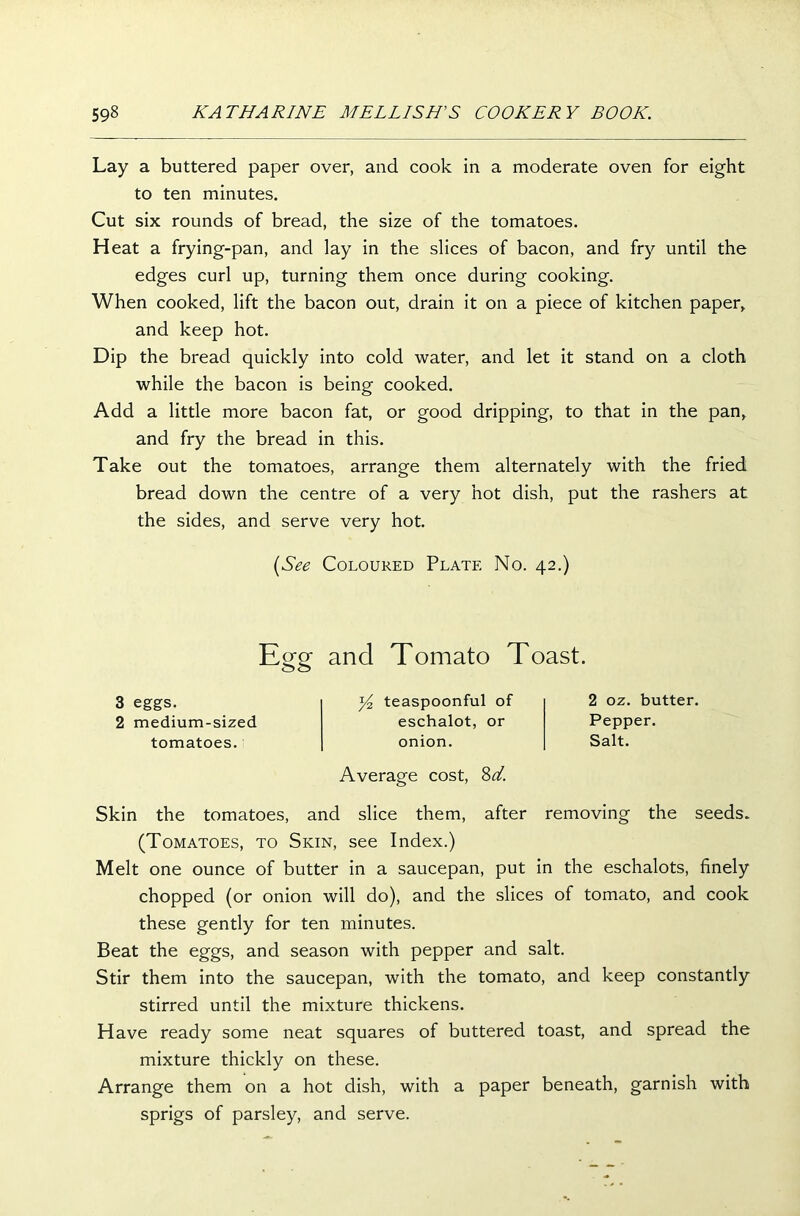 Lay a buttered paper over, and cook in a moderate oven for eight to ten minutes. Cut six rounds of bread, the size of the tomatoes. Heat a frying-pan, and lay in the slices of bacon, and fry until the edges curl up, turning them once during cooking. When cooked, lift the bacon out, drain it on a piece of kitchen paper, and keep hot. Dip the bread quickly into cold water, and let it stand on a cloth while the bacon is being cooked. Add a little more bacon fat, or good dripping, to that in the pan, and fry the bread in this. Take out the tomatoes, arrange them alternately with the fried bread down the centre of a very hot dish, put the rashers at the sides, and serve very hot. (See Coloured Plate No. 42.) Egg and Tomato Toast. 3 eggs. 2 medium-sized tomatoes. y2 teaspoonful of eschalot, or onion. Average cost, 8d. 2 oz. butter. Pepper. Salt. Skin the tomatoes, and slice them, after removing the seeds. (Tomatoes, to Skin, see Index.) Melt one ounce of butter in a saucepan, put in the eschalots, finely chopped (or onion will do), and the slices of tomato, and cook these gently for ten minutes. Beat the eggs, and season with pepper and salt. Stir them into the saucepan, with the tomato, and keep constantly stirred until the mixture thickens. Have ready some neat squares of buttered toast, and spread the mixture thickly on these. Arrange them on a hot dish, with a paper beneath, garnish with sprigs of parsley, and serve.