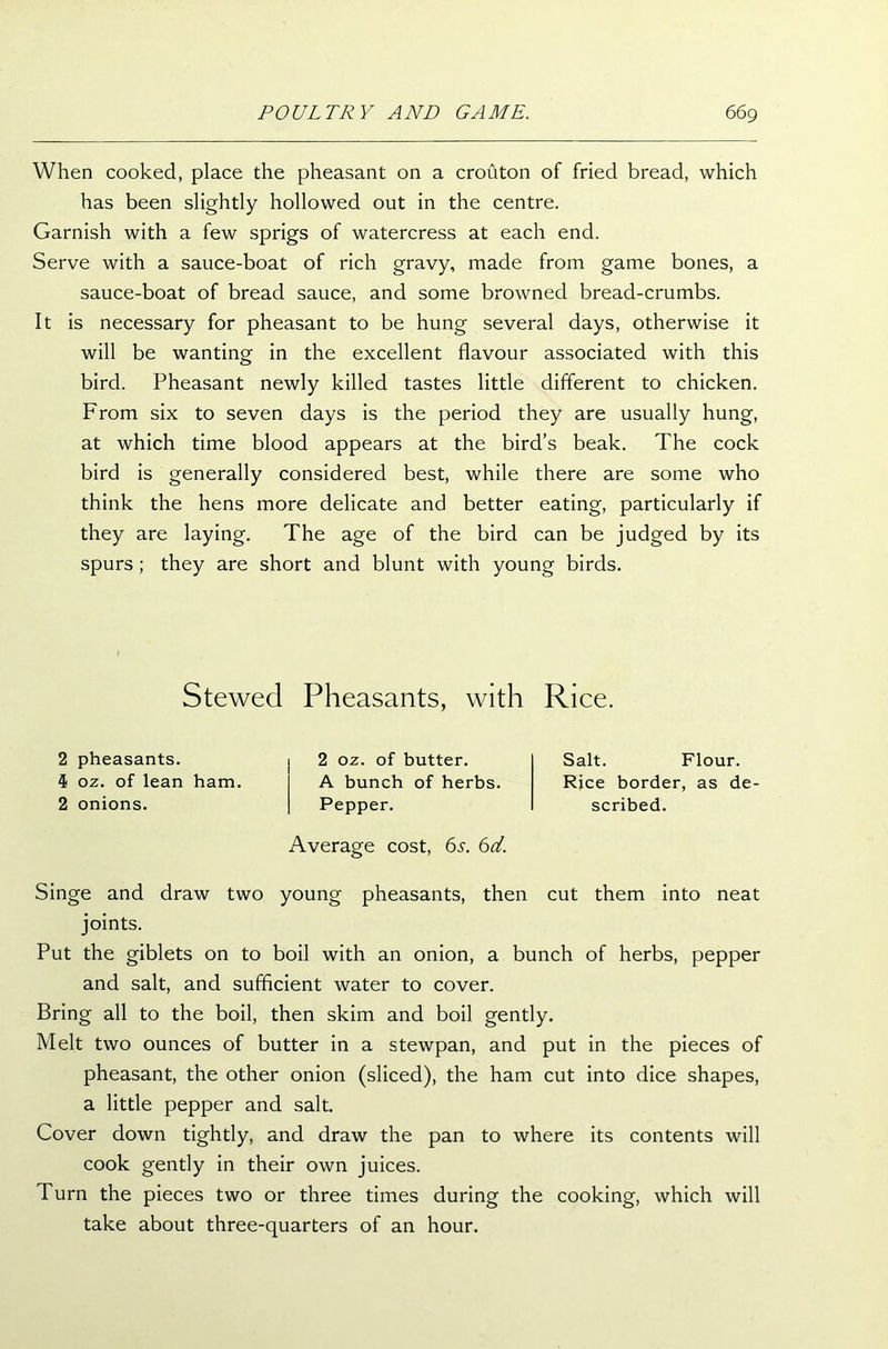 When cooked, place the pheasant on a crouton of fried bread, which has been slightly hollowed out in the centre. Garnish with a few sprigs of watercress at each end. Serve with a sauce-boat of rich gravy, made from game bones, a sauce-boat of bread sauce, and some browned bread-crumbs. It is necessary for pheasant to be hung several days, otherwise it will be wanting in the excellent flavour associated with this bird. Pheasant newly killed tastes little different to chicken. From six to seven days is the period they are usually hung, at which time blood appears at the bird’s beak. The cock bird is generally considered best, while there are some who think the hens more delicate and better eating, particularly if they are laying. The age of the bird can be judged by its spurs ; they are short and blunt with young birds. Stewed Pheasants, with Rice. 2 pheasants. 4 oz. of lean ham. 2 onions. 2 oz. of butter. A bunch of herbs. Pepper. Average cost, 6s. 6d. Salt. Flour. Rice border, as de- scribed. Singe and draw two young pheasants, then cut them into neat joints. Put the giblets on to boil with an onion, a bunch of herbs, pepper and salt, and sufficient water to cover. Bring all to the boil, then skim and boil gently. Melt two ounces of butter in a stewpan, and put in the pieces of pheasant, the other onion (sliced), the ham cut into dice shapes, a little pepper and salt. Cover down tightly, and draw the pan to where its contents will cook gently in their own juices. Turn the pieces two or three times during the cooking, which will take about three-quarters of an hour.