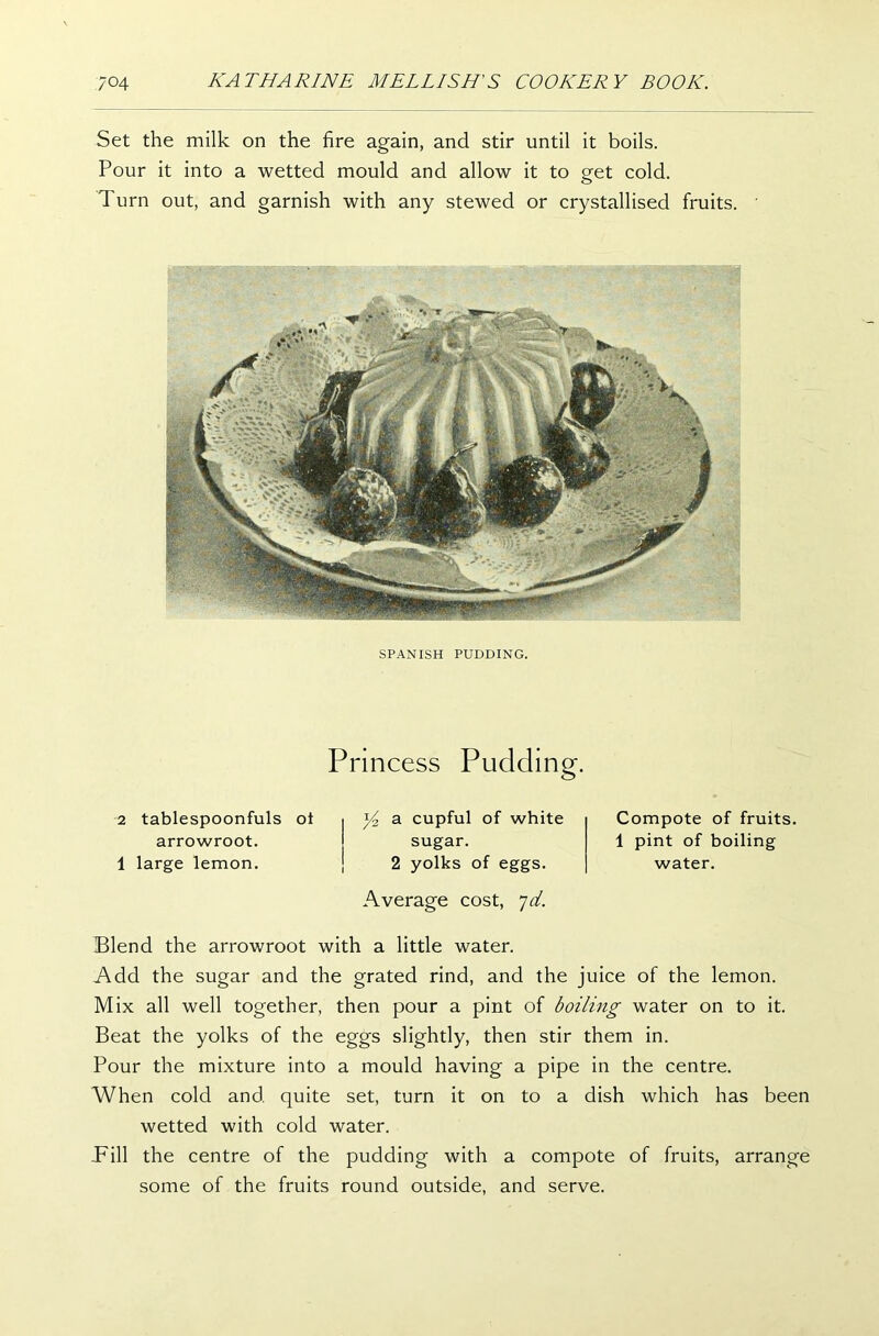 Set the milk on the fire again, and stir until it boils. Pour it into a wetted mould and allow it to get cold. Turn out, and garnish with any stewed or crystallised fruits. SPANISH PUDDING. Princess Pudding. 2 tablespoonfuls ot arrowroot. 1 large lemon. y2 a cupful of white sugar. 2 yolks of eggs. Average cost, *jd. Compote of fruits 1 pint of boiling water. Blend the arrowroot with a little water. Add the sugar and the grated rind, and the juice of the lemon. Mix all well together, then pour a pint of boiling water on to it. Beat the yolks of the eggs slightly, then stir them in. Pour the mixture into a mould having a pipe in the centre. When cold and quite set, turn it on to a dish which has been wetted with cold water. Pill the centre of the pudding with a compote of fruits, arrange some of the fruits round outside, and serve.