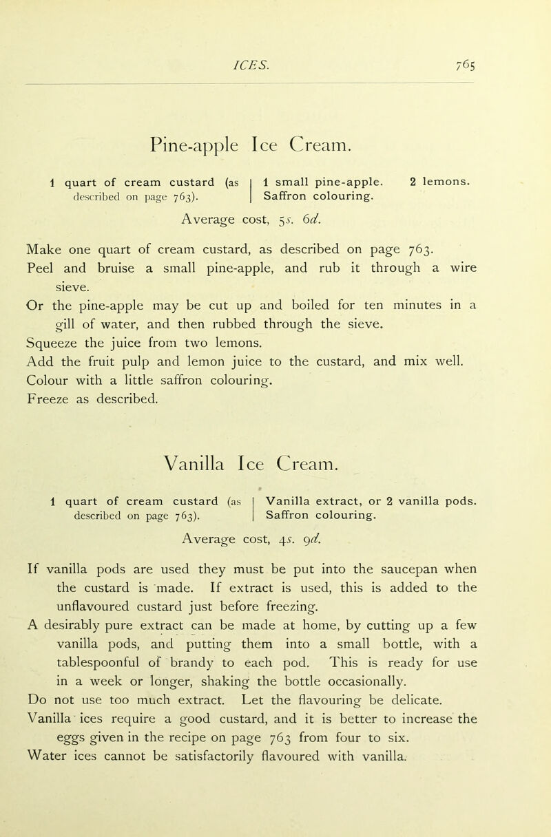 Pine-apple Ice Cream. 1 quart of cream custard (as I 1 small pine-apple. 2 lemons, described on page 763). | Saffron colouring. Average cost, 5,5'. 6d. Make one quart of cream custard, as described on page 763. Peel and bruise a small pine-apple, and rub it through a wire sieve. Or the pine-apple may be cut up and boiled for ten minutes in a gill of water, and then rubbed through the sieve. Squeeze the juice from two lemons. Add the fruit pulp and lemon juice to the custard, and mix well. Colour with a little saffron colouring. Freeze as described. Vanilla Ice Cream. 1 quart of cream custard (as Vanilla extract, or 2 vanilla pods, described on page 763). Saffron colouring. Average cost, 4s. 9d. If vanilla pods are used they must be put into the saucepan when the custard is made. If extract is used, this is added to the unflavoured custard just before freezing. A desirably pure extract can be made at home, by cutting up a few vanilla pods, and putting them into a small bottle, with a tablespoonful of brandy to each pod. This is ready for use in a week or longer, shaking the bottle occasionally. Do not use too much extract. Let the flavouring be delicate. Vanilla ices require a good custard, and it is better to increase the eggs given in the recipe on page 763 from four to six. Water ices cannot be satisfactorily flavoured with vanilla.