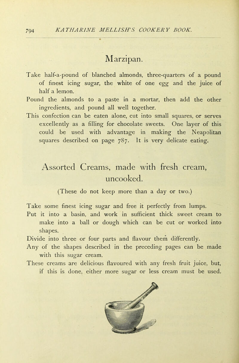 Marzipan. Take half-a-pound of blanched almonds, three-quarters of a pound of finest icing sugar, the white of one egg and the juice of half a lemon. Pound the almonds to a paste in a mortar, then add the other ingredients, and pound all well together. This confection can be eaten alone, cut into small squares, or serves excellently as a filling for chocolate sweets. One layer of this could be used with advantage in making the Neapolitan squares described on page 787. It is very delicate eating. Assorted Creams, made with fresh cream, uncooked. (These do not keep more than a day or two.) Take some finest icing sugar and free it perfectly from lumps. Put it into a basin, and work in sufficient thick sweet cream to make into a ball or dough which can be cut or worked into shapes. Divide into three or four parts and flavour them differently. Any of the shapes described in the preceding pages can be made with this sugar cream. These creams are delicious flavoured with any fresh fruit juice, but, if this is done, either more sugar or less cream must be used.