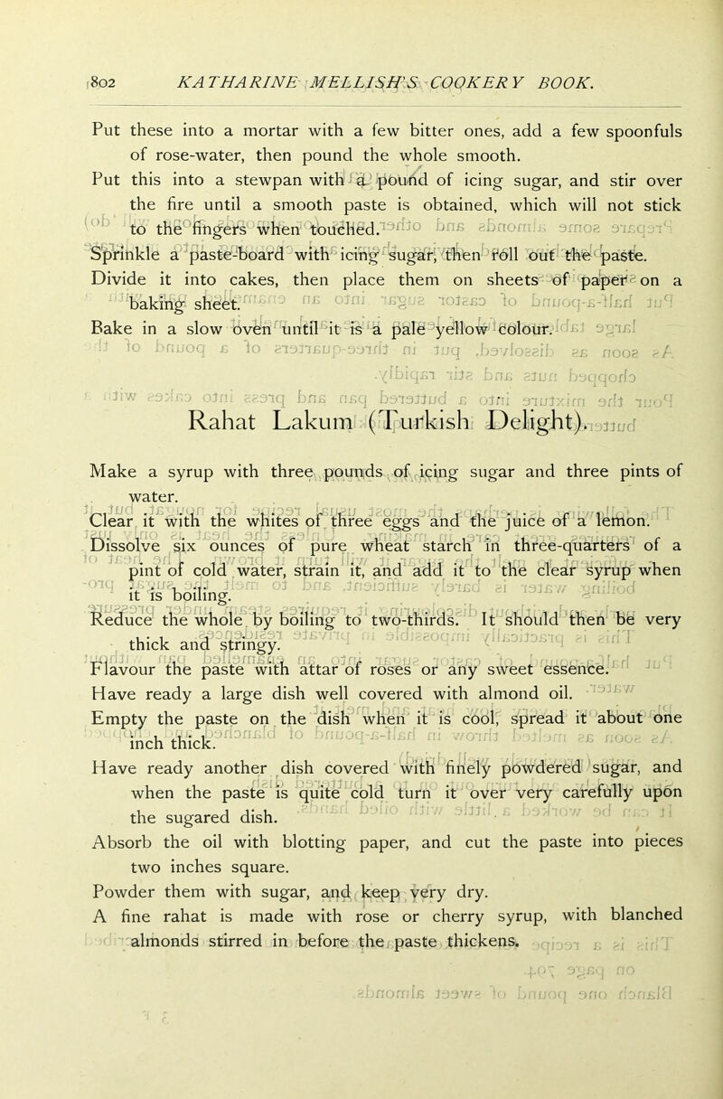 Put these into a mortar with a few bitter ones, add a few spoonfuls of rose-water, then pound the whole smooth. Put this into a stewpan with g. pound of icing sugar, and stir over the fire until a smooth paste is obtained, which will not stick to the fingers when'^ifeHdd.13^0 ^ni5 Sprinkle a paste-board with icing sugar, then foil out the paste. Divide it into cakes, then place them on sheets of papers on a baking sheet. Bake in a slow oven until it is a pale yellow colour. li to bruxoq £ to inormup-ooirb ni tuq tb3vIos8ib g£ noog gA .'{ibiqm -hi?, bnc gjun bsqqorb ,3iW isdno oJxn gg.aiq bnc nsq boioiJud c oJni omJxim orb -iuoM Rahat Lakum (Turkish Delight) noiJud Make a syrup with three pounds of icing sugar and three pints of ,tn water. . j£1 1 Clear it with the whites of three eggs and the juice of a lemon. an no con t..j .-li , - f, -' - Dissolve six ounces of pure wheat starch in three-quarters of a io Jeon sdT yi://oid fi rriuJ Iliw Ji njs'owa qHi ibm mt tnoiaffirt? -i pint ol cold water, strain it, and add it to the clear syrup when it is boiling. Reduce the whole by boiling to two-thirds. It should then Bel very thick and stringy. luqrffi ,v nnq balfsrnsna ns oJrn ncoua ‘iotaso io brtr/oo-e-^fcrf -tnS r lavour the paste with attar oi roses or any sweet essence. Have ready a large dish well covered with almond oil. 93 sw Empty the paste on the dish when it is cool, spread it about one inch thick. ,nfi!d 10 Have ready another dish covered with finely powdered sugar, and when the paste is quite cold turn it over very carefully upon the sugared dish. Absorb the oil with blotting paper, and cut the paste into pieces two inches square. Powder them with sugar, and keep very dry. A fine rahat is made with rose or cherry syrup, with blanched almonds stirred in before the paste thickens. gbnornfs