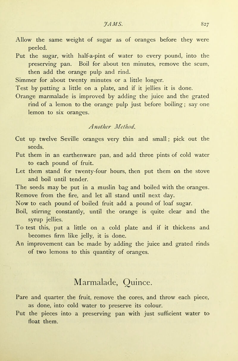 Allow the same weight of sugar as of oranges before they were peeled. Put the sugar, with half-a-pint of water to every pound, into the preserving pan. Boil for about ten minutes, remove the scum, then add the orange pulp and rind. Simmer for about twenty minutes or a little longer. Test by putting a little on a plate, and if it jellies it is done. Orange marmalade is improved by adding the juice and the grated rind of a lemon to the orange pulp just before boiling; say one lemon to six oranges. Another Method. Cut up twelve Seville oranges very thin and small; pick out the seeds. Put them in an earthenware pan, and add three pints of cold water to each pound of fruit. Let them stand for twenty-four hours, then put them on the stove and boil until tender. The seeds may be put in a muslin bag and boiled with the oranges. Remove from the fire, and let all stand until next day. Now to each pound of boiled fruit add a pound of loaf sugar. Boil, stirring constantly, until the orange is quite clear and the syrup jellies. To test this, put a little on a cold plate and if it thickens and becomes firm like jelly, it is done. An improvement can be made by adding the juice and grated rinds of two lemons to this quantity of oranges. Marmalade, Quince. Pare and quarter the fruit, remove the cores, and throw each piece, as done, into cold water to preserve its colour. Put the pieces into a preserving pan with just sufficient water to float them.