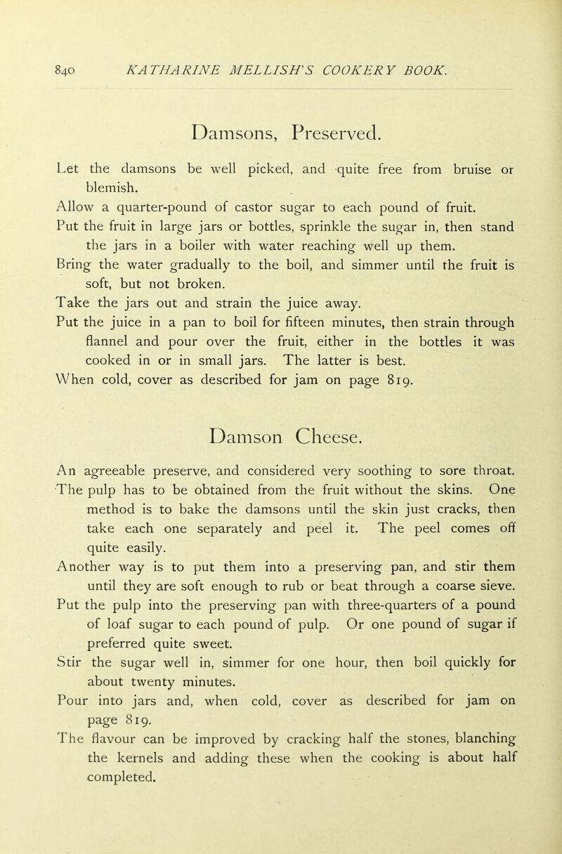 Damsons, Preserved. Let the damsons be well picked, and quite free from bruise or blemish. Allow a quarter-pound of castor sugar to each pound of fruit. Put the fruit in large jars or bottles, sprinkle the sugar in, then stand the jars in a boiler with water reaching well up them. Bring the water gradually to the boil, and simmer until the fruit is soft, but not broken. Take the jars out and strain the juice away. Put the juice in a pan to boil for fifteen minutes, then strain through flannel and pour over the fruit, either in the bottles it was cooked in or in small jars. The latter is best. When cold, cover as described for jam on page 819. Damson Cheese. An agreeable preserve, and considered very soothing to sore throat. The pulp has to be obtained from the fruit without the skins. One method is to bake the damsons until the skin just cracks, then take each one separately and peel it. The peel comes off quite easily. Another way is to put them into a preserving pan, and stir them until they are soft enough to rub or beat through a coarse sieve. Put the pulp into the preserving pan with three-quarters of a pound of loaf sugar to each pound of pulp. Or one pound of sugar if preferred quite sweet. Stir the sugar well in, simmer for one hour, then boil quickly for about twenty minutes. Pour into jars and, when cold, cover as described for jam on page 819. The flavour can be improved by cracking half the stones, blanching the kernels and adding these when the cooking is about half completed.