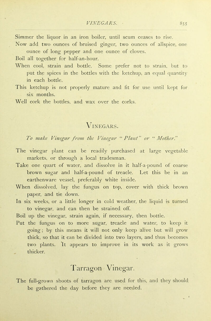 Simmer the liquor in an iron boiler, until scum ceases to rise. Now add two ounces of bruised ginger, two ounces of allspice, one ounce of long pepper and one ounce of cloves. Boil all together for half-an-hour. When cool, strain and bottle. Some prefer not to strain, but to put the spices in the bottles with the ketchup, an equal quantity in each bottle. This ketchup is not properly mature and fit for use until kept for six months. Well cork the bottles, and wax over the corks. VINEGARS. To make Vinegar from the Vinegar “Plant or “ Mother T The vinegar plant can be readily purchased at large vegetable markets, or through a local tradesman. Take one quart of water, and dissolve in it half-aq^ound of coarse brown sugar and half-a-pound of treacle. Let this be in an earthenware vessel, preferably white inside. When dissolved, lay the fungus on top, cover with thick brown paper, and tie down. In six weeks, or a little longer in cold weather, the liquid is turned to vinegar, and can then be strained off. Boil up the vinegar, strain again, if necessary, then bottle. Put the fungus on to more sugar, treacle and water, to keep it going ; by this means it will not only keep alive but will grow thick, so that it can be divided into two layers, and thus becomes two plants. It appears to improve in its work as it grows thicker. Tarragon Vinegar. The full-grown shoots of tarragon are used for this, and they should be gathered the day before they are needed.