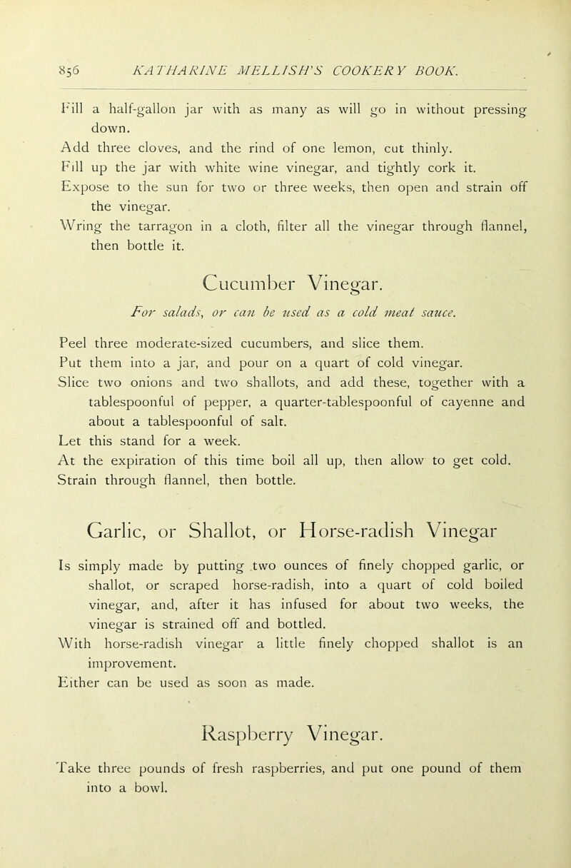 Fill a half-gallon jar with as many as will go in without pressing down. Add three cloves, and the rind of one lemon, cut thinly. Fill up the jar with white wine vinegar, and tightly cork it. Expose to the sun for two or three weeks, then open and strain off the vinegar. Wring the tarragon in a cloth, filter all the vinegar through flannel, then bottle it. Cucumber Vinegar. For salads, or can be used as a cold meat sauce. Peel three moderate-sized cucumbers, and slice them. Put them into a jar, and pour on a quart of cold vinegar. Slice two onions and two shallots, and add these, together with a tablespoonful of pepper, a quarter-tablespoonful of cayenne and about a tablespoonful of salt. Let this stand for a week. At the expiration of this time boil all up, then allow to get cold. Strain through flannel, then bottle. Garlic, or Shallot, or Horse-radish Vinegar Is simply made by putting two ounces of finely chopped garlic, or shallot, or scraped horse-radish, into a quart of cold boiled vinegar, and, after it has infused for about two weeks, the vinegar is strained off and bottled. With horse-radish vinegar a little finely chopped shallot is an improvement. Either can be used as soon as made. Raspberry Vinegar. Take three pounds of fresh raspberries, and put one pound of them into a bowl.