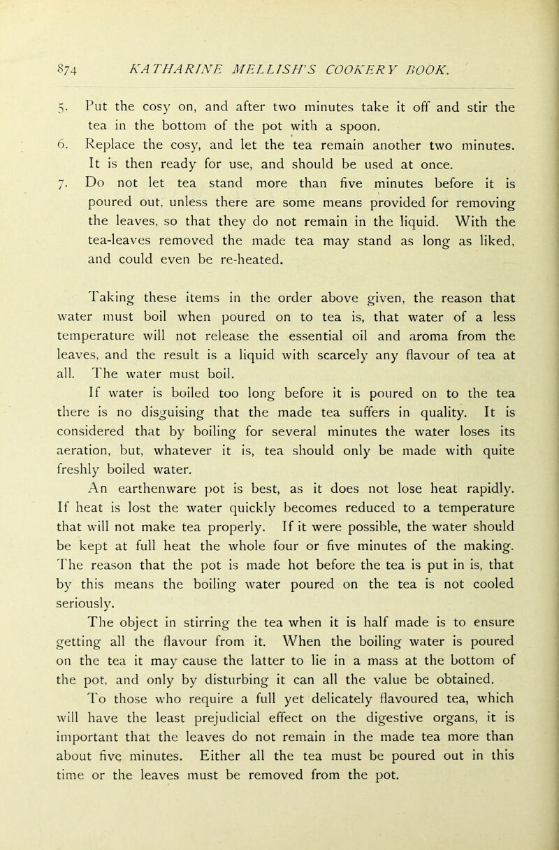 5. Put the cosy on, and after two minutes take it off and stir the tea in the bottom of the pot with a spoon. 6. Replace the cosy, and let the tea remain another two minutes. It is then ready for use, and should be used at once. 7. Do not let tea stand more than five minutes before it is poured out, unless there are some means provided for removing the leaves, so that they do not remain in the liquid. With the tea-leaves removed the made tea may stand as long as liked, and could even be re-heated. Taking these items in the order above given, the reason that water must boil when poured on to tea is, that water of a less temperature will not release the essential oil and aroma from the leaves, and the result is a liquid with scarcely any flavour of tea at all. The water must boil. If water is boiled too long before it is poured on to the tea there is no disguising that the made tea suffers in quality. It is considered that by boiling for several minutes the water loses its aeration, but, whatever it is, tea should only be made with quite freshly boiled water. An earthenware pot is best, as it does not lose heat rapidly. If heat is lost the water quickly becomes reduced to a temperature that will not make tea properly. If it were possible, the water should be kept at full heat the whole four or five minutes of the making. The reason that the pot is made hot before the tea is put in is, that by this means the boiling water poured on the tea is not cooled seriously. The object in stirring the tea when it is half made is to ensure getting all the flavour from it. When the boiling water is poured on the tea it may cause the latter to lie in a mass at the bottom of the pot, and only by disturbing it can all the value be obtained. To those who require a full yet delicately flavoured tea, which will have the least prejudicial effect on the digestive organs, it is important that the leaves do not remain in the made tea more than about five minutes. Either all the tea must be poured out in this time or the leaves must be removed from the pot.