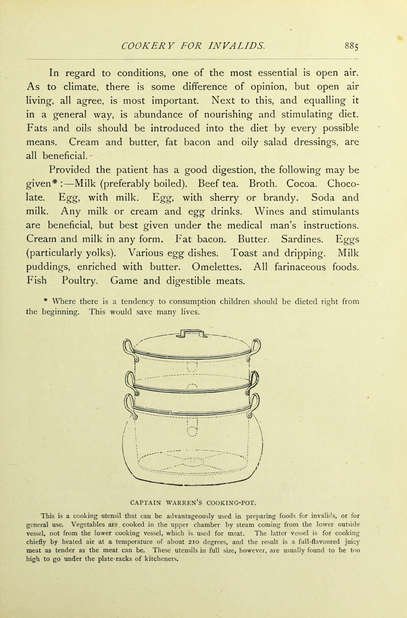 In regard to conditions, one of the most essential is open air. As to climate, there is some difference of opinion, but open air living, all agree, is most important. Next to this, and equalling it in a general way, is abundance of nourishing and stimulating diet. Fats and oils should be introduced into the diet by every possible means. Cream and butter, fat bacon and oily salad dressings, are all beneficial. Provided the patient has a good digestion, the following may be given* :—Milk (preferably boiled). Beef tea. Broth. Cocoa. Choco- late. Egg, with milk. Egg, with sherry or brandy. Soda and milk. Any milk or cream and egg drinks. Wines and stimulants are beneficial, but best given under the medical man’s instructions. Cream and milk in any form. Fat bacon. Butter. Sardines. Eggs (particularly yolks). Various egg dishes. Toast and dripping. Milk puddings, enriched with butter. Omelettes. All farinaceous foods. Fish Poultry. Game and digestible meats. * Where there is a tendency to consumption children should be dieted right from the beginning. This would save many lives. CAPTAIN WARREN’S COOKING-POT. This is a cooking utensil that can be advantageously used in preparing foods for invalids, or for general use. Vegetables are cooked in the upper chamber by steam coming from the lower outside vessel, not from the lower cooking vessel, which is used for meat. The latter vessel is for cooking chiefly by heated air at a temperature of about 210 degrees, and the result is a full-flavoured juicy meat as tender as the meat can be. These utensils in full size, however, are usually found to be too high to go under the plate-racks of kitcheners.