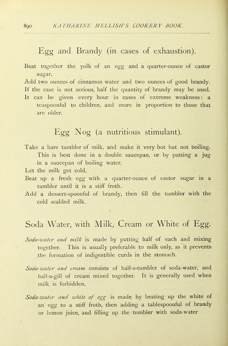 Egg and Brandy (in cases of exhaustion). Beat together the yolk of an egg and a quarter-ounce of castor sugar. Add two ounces of cinnamon water and two ounces of good brandy. If the case is not serious, half the quantity of brandy may be used. It can be given every hour in cases of extreme weakness: a teaspoonful to children, and more in proportion to those that are older. Egg Nog (a nutritious stimulant). Take a bare tumbler of milk, and make it very hot but not boiling. This is best done in a double saucepan, or by putting a jug in a saucepan of boiling water. Let the milk get cold. Beat up a fresh egg with a quarter-ounce of castor sugar in a tumbler until it is a stiff froth. Add a dessert-spoonful of brandy, then fill the tumbler with the cold scalded milk. Soda Water, with Milk, Cream or White of Egg. Soda-water and milk is made by putting half of each and mixing together. This is usually preferable to milk only, as it prevents the formation of indigestible curds in the stomach. Soda-water and cream consists of half-a-tumbler of soda-water, and half-a-gill of cream mixed together. It is generally used when milk is forbidden. Soda-water and white of egg is made by beating up the white of an egg to a stiff froth, then adding a tablespoonful of brandy or lemon juice, and filling up the tumbler with soda-water