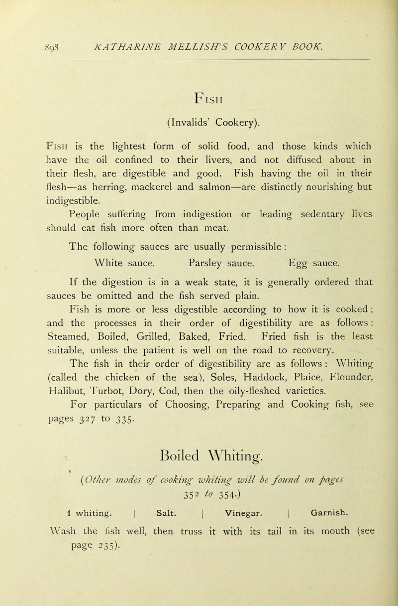 Fish (Invalids’ Cookery). Fish is the lightest form of solid food, and those kinds which have the oil confined to their livers, and not diffused about in their flesh, are digestible and good. Fish having the oil in their flesh—as herring, mackerel and salmon—are distinctly nourishing but indigestible. People suffering from indigestion or leading sedentary lives should eat fish more often than meat. The following sauces are usually permissible : White sauce. Parsley sauce. Egg sauce. If the digestion is in a weak state, it is generally ordered that sauces be omitted and the fish served plain. Fish is more or less digestible according to how it is cooked ; and the processes in their order of digestibility are as follows: Steamed, Boiled, Grilled, Baked, Fried. Fried fish is the least suitable, unless the patient is well on the road to recovery. The fish in their order of digestibility are as follows : Whiting (called the chicken of the sea), Soles, Haddock, Plaice, Flounder, Halibut, Turbot, Dory, Cod, then the oily-fleshed varieties. For particulars of Choosing, Preparing and Cooking fish, see pages 327 to 335. Boiled Whiting. ('Other modes of cooking whiting will be found on pages 352 to 354.) 1 whiting. | Salt. | Vinegar. | Garnish. Wash the fish well, then truss it with its tail in its mouth (see page 235).