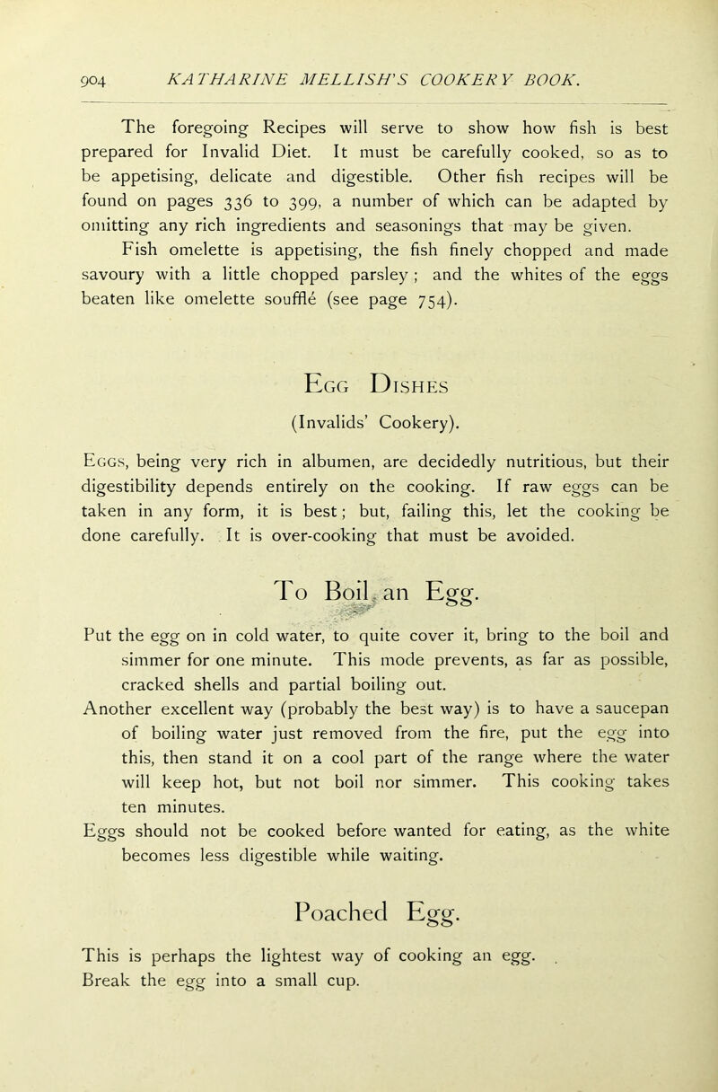 The foregoing Recipes will serve to show how fish is best prepared for Invalid Diet. It must be carefully cooked, so as to be appetising, delicate and digestible. Other fish recipes will be found on pages 336 to 399, a number of which can be adapted by omitting any rich ingredients and seasonings that may be given. Fish omelette is appetising, the fish finely chopped and made savoury with a little chopped parsley ; and the whites of the eggs beaten like omelette souffle (see page 754). Egg D ISHES (Invalids’ Cookery). Eggs, being very rich in albumen, are decidedly nutritious, but their digestibility depends entirely on the cooking. If raw eggs can be taken in any form, it is best; but, failing this, let the cooking be done carefully. It is over-cooking that must be avoided. To Boil , an Egg. . Put the egg on in cold water, to quite cover it, bring to the boil and simmer for one minute. This mode prevents, as far as possible, cracked shells and partial boiling out. Another excellent way (probably the best way) is to have a saucepan of boiling water just removed from the fire, put the egg into this, then stand it on a cool part of the range where the water will keep hot, but not boil nor simmer. This cooking takes ten minutes. Eggs should not be cooked before wanted for eating, as the white becomes less digestible while waiting. Poached Egg. This is perhaps the lightest way of cooking an egg. Break the egg into a small cup.